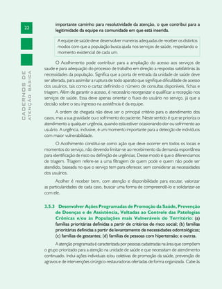 22
CADERNOSDE
ATENÇÃOBÁSICA
importante caminho para resolutividade da atenção, o que contribui para a
legitimidade da equipe na comunidade em que está inserida.
A equipe de saúde deve desenvolver maneiras adequadas de receber os distintos
modos com que a população busca ajuda nos serviços de saúde, respeitando o
momento existencial de cada um.
O Acolhimento pode contribuir para a ampliação do acesso aos serviços de
saude e para adequação do processo de trabalho em direção a respostas satisfatórias às
necessidades da população. Significa que a porta de entrada da unidade de saúde deve
ser alterada, para assimilar a ruptura de todo aparato que signifique dificuldade de acesso
dos usuários, tais como o cartaz definindo o número de consultas disponíveis, fichas e
triagem. Além de garantir o acesso, é necessário reorganizar e qualificar a recepção nos
serviços de saúde. Essa deve apenas orientar o fluxo do usuário no serviço, já que a
decisão sobre o seu ingresso na assistência é da equipe.
A ordem de chegada não deve ser o principal critério para o atendimento dos
casos, mas a sua gravidade ou o sofrimento do paciente. Neste sentido é que se prioriza o
atendimento a qualquer urgência, quando esta estiver ocasionando dor ou sofrimento ao
usuário. A urgência, inclusive, é um momento importante para a detecção de indivíduos
com maior vulnerabilidade.
O Acolhimento constitui-se como ação que deve ocorrer em todos os locais e
momentos do serviço, não devendo limitar-se ao recebimento da demanda espontânea
para identificação de risco ou definição de urgências. Desse modo é que o diferenciamos
de triagem. Triagem refere-se a uma filtragem de quem pode e quem não pode ser
atendido, baseada no que o serviço tem para oferecer, sem considerar as necessidades
dos usuários.
Acolher é receber bem, com atenção e disponibilidade para escutar, valorizar
as particularidades de cada caso, buscar uma forma de compreendê-lo e solidarizar-se
com ele.
3.5.3 	 Desenvolver Ações Programadas de Promoção da Saúde, Prevenção
de Doenças e de Assistência, Voltadas ao Controle das Patologias
Crônicas e/ou às Populações mais Vulneráveis do Território: (a)
famílias prioritárias definidas a partir de critérios de risco social; (b) famílias
prioritárias definidas a partir de levantamento de necessidades odontológicas;
(c) famílias de gestantes; (d) famílias de pessoas com hipertensão; e outras.
A atenção programada é caracterizada por pessoas cadastradas na área que compõem
o grupo priorizado para a atenção na unidade de saúde e que necessitam de atendimento
continuado. Inclui ações individuais e/ou coletivas de promoção da saúde, prevenção de
agravos e de intervenções cirúrgico-restauradoras ofertadas de forma organizada. Cabe às
 