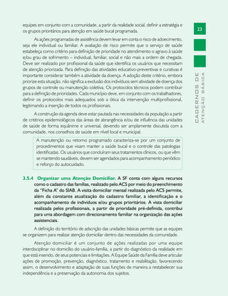 23
CADERNOSDE
ATENÇÃOBÁSICA
equipes em conjunto com a comunidade, a partir da realidade social, definir a estratégia e
os grupos prioritários para atenção em saúde bucal programada.
As ações programadas de assistência devem levar em conta o risco de adoecimento,
seja ele individual ou familiar. A avaliação de risco permite que o serviço de saúde
estabeleça como critério para definição de prioridade no atendimento o agravo à saúde
e/ou grau de sofrimento – individual, familiar, social e não mais a ordem de chegada.
Deve ser realizado por profissional da saúde que identifica os usuários que necessitam
de atenção priorizada. Para definição das atividades educativo-preventivas e curativas é
importante considerar também a atividade da doença. A adoção deste critério, embora
priorize esta situação, não significa a exclusão dos indivíduos sem atividade de doença dos
grupos de controle ou manutenção coletiva. Os protocolos técnicos podem contribuir
para a definição de prioridades. Cada município deve, em conjunto com os trabalhadores,
definir os protocolos mais adequados sob a ótica da intervenção multiprofissional,
legitimando a inserção de todos os profissionais.
A construção da agenda deve estar pautada nas necessidades da população a partir
de critérios epidemiológicos das áreas de abrangência e/ou de influência das unidades
de saúde de forma equânime e universal, devendo ser amplamente discutida com a
comunidade, nos conselhos de saúde em nível local e municipal.
A manutenção ou retorno programado caracteriza-se por um conjunto de
procedimentos que visam manter a saúde bucal e o controle das patologias
identificadas. Os usuários que concluíram seus tratamentos clínicos, ou que vêm
se mantendo saudáveis, devem ser agendados para acompanhamento periódico
e reforço do autocuidado.
3.5.4 	 Organizar uma Atenção Domiciliar. A SF conta com alguns recursos
como o cadastro das famílias, realizado pelo ACS por meio do preenchimento
da “Ficha A” do SIAB. A visita domiciliar mensal realizada pelo ACS permite,
além da constante atualização do cadastro familiar, a identificação e o
acompanhamento de indivíduos e/ou grupos prioritários. A vista domiciliar
realizada pelos profissionais, a partir de prioridade pré-definida, contribui
para uma abordagem com direcionamento familiar na organização das ações
assistenciais.
A definição do território de adscrição das unidades básicas permite que as equipes
se organizem para realizar atenção domiciliar dentro das necessidades da comunidade.
Atenção domiciliar é um conjunto de ações realizadas por uma equipe
interdisciplinar no domicílio do usuário-família, a partir do diagnóstico da realidade em
que está inserido, de seus potenciais e limitações. A Equipe Saúde da Família deve articular
ações de promoção, prevenção, diagnóstico, tratamento e reabilitação, favorecendo
assim, o desenvolvimento e adaptação de suas funções de maneira a restabelecer sua
independência e a preservação da autonomia dos sujeitos.
 