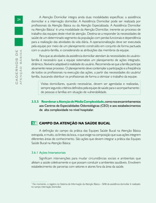 24
CADERNOSDE
ATENÇÃOBÁSICA
A Atenção Domiciliar integra ainda duas modalidades específicas: a assistência
domiciliar e a internação domiciliar. A Assistência Domiciliar pode ser realizada por
profissionais da Atenção Básica ou da Atenção Especializada. A Assistência Domiciliar
na Atenção Básica1
é uma modalidade da Atenção Domiciliar, inerente ao processo de
trabalho das equipes deste nível de atenção. Destina-se a responder às necessidades de
saúde de um determinado segmento da população com perdas funcionais e dependência
para a realização das atividades da vida diária. A operacionalização deve ser executada
pela equipe por meio de um planejamento construído em conjunto de forma pactuada
com o usuário-família, e considerando as atribuições das membros da equipe.
Para que as atividades da assistência domiciliar atendam às necessidades do usuário-
família é necessário que a equipe sistematize um planejamento de ações integrado,
dinâmico, flexível e adaptável à realidade do usuário. Recomenda-se que a família participe
ativamente nesse processo. O planejamento deve contemplar a participação e a freqüência
de todos os profissionais na execução das ações, a partir das necessidades do usuário/
família, buscando distribuir os profissionais de forma a otimizar o trabalho da equipe.
Visitas domiciliares, quando necessárias, devem ser agendadas e realizadas,
sempre segundo critérios definidos pela equipe de saúde para o acompanhamento
de pessoas e famílias em situação de vulnerabilidade.
3.5.5 	 ReordenaraAtençãodeMédiaComplexidade,comonosencaminhamentos
aos Centros de Especialidades Odontológicas (CEO) e aos estabelecimentos
de alta complexidade no nível hospitalar.
3.6	 CAMPO DA ATENÇÃO NA SAÚDE BUCAL
A definição do campo da prática das Equipes Saúde Bucal na Atenção Básica
extrapola, e muito, os limites da boca, o que exige na composição que suas ações integrem
diferentes áreas de conhecimento. São ações que devem integrar a prática das Equipes
Saúde Bucal na Atenção Básica:
3.6.1 	Ações Intersetoriais
Significam intervenções para mudar circunstâncias sociais e ambientais que
afetam a saúde coletivamente e que possam conduzir a ambientes saudáveis. Envolvem
estabelecimento de parcerias com setores e atores fora da área da saúde.
1
No momento, o registro no Sistema de Informação da Atenção Básica – SIAB da assistência domiciliar é realizado
no campo internação domiciliar.
 
