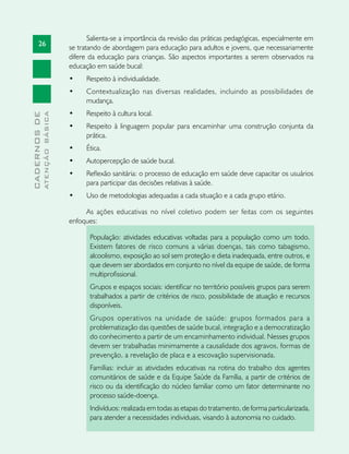26
CADERNOSDE
ATENÇÃOBÁSICA
Salienta-se a importância da revisão das práticas pedagógicas, especialmente em
se tratando de abordagem para educação para adultos e jovens, que necessariamente
difere da educação para crianças. São aspectos importantes a serem observados na
educação em saúde bucal:
•	 Respeito à individualidade.
•	 Contextualização nas diversas realidades, incluindo as possibilidades de
mudança.
•	 Respeito à cultura local.
•	 Respeito à linguagem popular para encaminhar uma construção conjunta da
prática.
•	 Ética.
•	 Autopercepção de saúde bucal.
•	 Reflexão sanitária: o processo de educação em saúde deve capacitar os usuários
para participar das decisões relativas à saúde.
•	 Uso de metodologias adequadas a cada situação e a cada grupo etário.
As ações educativas no nível coletivo podem ser feitas com os seguintes
enfoques:
População: atividades educativas voltadas para a população como um todo.
Existem fatores de risco comuns a várias doenças, tais como tabagismo,
alcoolismo, exposição ao sol sem proteção e dieta inadequada, entre outros, e
que devem ser abordados em conjunto no nível da equipe de saúde, de forma
multiprofissional.
Grupos e espaços sociais: identificar no território possíveis grupos para serem
trabalhados a partir de critérios de risco, possibilidade de atuação e recursos
disponíveis.
Grupos operativos na unidade de saúde: grupos formados para a
problematização das questões de saúde bucal, integração e a democratização
do conhecimento a partir de um encaminhamento individual. Nesses grupos
devem ser trabalhadas minimamente a causalidade dos agravos, formas de
prevenção, a revelação de placa e a escovação supervisionada.
Famílias: incluir as atividades educativas na rotina do trabalho dos agentes
comunitários de saúde e da Equipe Saúde da Família, a partir de critérios de
risco ou da identificação do núcleo familiar como um fator determinante no
processo saúde-doença.
Indivíduos: realizada em todas as etapas do tratamento, de forma particularizada,
para atender a necessidades individuais, visando à autonomia no cuidado.
 