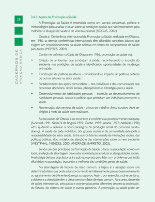 28
CADERNOSDE
ATENÇÃOBÁSICA
3.6.3 	Ações de Promoção à Saúde
A Promoção da Saúde é entendida como um campo conceitual, político e
metodológico para analisar e atuar sobre as condições sociais que são importantes para
melhorar a situação de saúde e de vida das pessoas (BÓGUS, 2002).
Desde a I Conferência Internacional de Promoção da Saúde, realizada em Ottawa,
em 1986, as demais conferências internacionais têm difundido conceitos básicos que
exigem um reposicionamento da saúde coletiva em torno do compromisso de saúde
para todos (MOYSES, 2004).
Conforme definido na Carta de Otawa em 1986, promoção de saúde visa:
•	 Criação de ambientes que conduzam à saúde, reconhecendo o impacto do
ambiente nas condições de saúde e identificando oportunidades de mudanças
pró-saúde.
•	 Construção de políticas saudáveis - considerando o impacto de políticas públicas
de outros setores no setor saúde.
•	 Fortalecimento das ações comunitárias – dos indivíduos e das comunidades nos
processos decisórios, redes sociais, planejamento e estratégias para a saúde.
•	 Desenvolvimento de habilidades pessoais – estímulo ao desenvolvimento de
habilidades pessoais, sociais e políticas que permitam aos indivíduos promover a
saúde.
•	 Reorientação dos serviços de saúde - o foco do trabalho clínico curativo deve ser
dirigido à meta da saúde com eqüidade.
As discussões de Ottawa e os encontros e conferências posteriormente realizadas
(Sundsvall,1991; Santa Fé de Bogotá,1992; Caribe, 1993; Jacarta, 1997; Adelaide,1998)
vêm ajudando a delinear o novo paradigma da produção social do processo saúde-
doença. A saúde de cada indivíduo, dos grupos sociais e da comunidade extrapola a
responsabilidade do setor saúde. Entre outros fatores, resulta de interações sociais, das
políticas públicas, dos modelos de atenção e das intervenções sobre o meio ambiente
(WESTPHAL; MENDES, 2000; ANDRADE; BARRETO, 2002).
Sendo um dos princípios da Promoção da Saúde o foco na população como um
todo, a seleção da abordagem deve estar orientada para reduzir as desigualdades sociais.
A estratégia de base populacional é a ação apropriada para lidar com problemas que estão
difundidos na população, buscando a melhoria das condições gerais de saúde.
Na abordagem de fatores de risco comum, a lógica é a atuação sobre um
determinado fator que pode estar concorrendo simultaneamente para o desenvolvimento
ou agravamento de diferentes doenças ou agravos. Assim, por exemplo, a cárie dentária,
a diabete e a obesidade têm a dieta como um fator de risco comum. Para tanto, depende
de ações intersetoriais, articuladas e coordenadas pelos diferentes setores da sociedade,
do Estado, do sistema de saúde e outros parceiros. A promoção da saúde pode ser
 