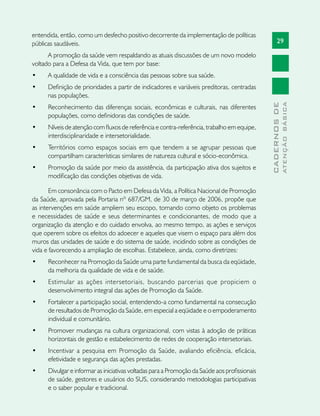 29
CADERNOSDE
ATENÇÃOBÁSICA
entendida, então, como um desfecho positivo decorrente da implementação de políticas
públicas saudáveis.
A promoção da saúde vem respaldando as atuais discussões de um novo modelo
voltado para a Defesa da Vida, que tem por base:
•	 A qualidade de vida e a consciência das pessoas sobre sua saúde.
•	 Definição de prioridades a partir de indicadores e variáveis preditoras, centradas
nas populações.
•	 Reconhecimento das diferenças sociais, econômicas e culturais, nas diferentes
populações, como definidoras das condições de saúde.
•	 Níveis de atenção com fluxos de referência e contra-referência, trabalho em equipe,
interdisciplinaridade e intersetorialidade.
•	 Territórios como espaços sociais em que tendem a se agrupar pessoas que
compartilham características similares de natureza cultural e sócio-econômica.
•	 Promoção da saúde por meio da assistência, da participação ativa dos sujeitos e
modificação das condições objetivas de vida.
Em consonância com o Pacto em Defesa da Vida, a Política Nacional de Promoção
da Saúde, aprovada pela Portaria nº 687/GM, de 30 de março de 2006, propõe que
as intervenções em saúde ampliem seu escopo, tomando como objeto os problemas
e necessidades de saúde e seus determinantes e condicionantes, de modo que a
organização da atenção e do cuidado envolva, ao mesmo tempo, as ações e serviços
que operem sobre os efeitos do adoecer e aqueles que visem o espaço para além dos
muros das unidades de saúde e do sistema de saúde, incidindo sobre as condições de
vida e favorecendo a ampliação de escolhas. Estabelece, ainda, como diretrizes:
•	 Reconhecer na Promoção da Saúde uma parte fundamental da busca da eqüidade,
da melhoria da qualidade de vida e de saúde.
•	 Estimular as ações intersetoriais, buscando parcerias que propiciem o
desenvolvimento integral das ações de Promoção da Saúde.
•	 Fortalecer a participação social, entendendo-a como fundamental na consecução
de resultados de Promoção da Saúde, em especial a eqüidade e o empoderamento
individual e comunitário.
•	 Promover mudanças na cultura organizacional, com vistas à adoção de práticas
horizontais de gestão e estabelecimento de redes de cooperação intersetoriais.
•	 Incentivar a pesquisa em Promoção da Saúde, avaliando eficiência, eficácia,
efetividade e segurança das ações prestadas.
•	 Divulgar e informar as iniciativas voltadas para a Promoção da Saúde aos profissionais
de saúde, gestores e usuários do SUS, considerando metodologias participativas
e o saber popular e tradicional.
 