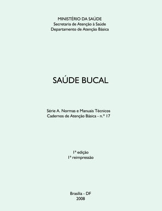 MINISTÉRIO DA SAÚDE
Secretaria de Atenção à Saúde
Departamento de Atenção Básica
SAÚDE BUCAL
1ª edição
1ª reimpressão
Brasília - DF
2008
Série A. Normas e Manuais Técnicos
Cadernos de Atenção Básica - n.º 17
 
