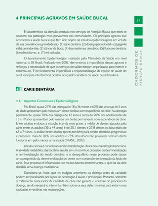 31
CADERNOSDE
ATENÇÃOBÁSICA
4 PRINCIPAIS AGRAVOS EM SAÚDE BUCAL
É característico da atenção prestada nos serviços de Atenção Básica que estes se
ocupem das patologias mais prevalentes nas comunidades. Os principais agravos que
acometem a saúde bucal e que têm sido objeto de estudos epidemiológicos em virtude
de sua prevalência e gravidade são: (1) cárie dentária; (2) doença periodontal – (a) gegivite
e (b) periodontite; (3) câncer de boca; (4) traumatismos dentários; (5) fluorose dentária;
(6) edentulismo; e, (7) má oclusão.
O Levantamento Epidemiológico realizado pelo Ministério da Saúde em nível
nacional, o SB Brasil, finalizado em 2003, demonstrou a importância desses agravos e
reforçou a necessidade de que os serviços de saúde estejam organizados para intervir e
controlá-los. É de fundamental importância a responsabilização da equipe de saúde do
nível local pela interferência positiva no quadro sanitário da saúde bucal brasileira.
4.1	 CÁRIE DENTÁRIA
4.1.1 	Aspectos Conceituais e Epidemiológicos	
No Brasil, quase 27% das crianças de 18 a 36 meses e 60% das crianças de 5 anos
de idade apresentam pelo menos um dente decíduo com experiência de cárie. Na dentição
permanente, quase 70% das crianças de 12 anos e cerca de 90% dos adolescentes de
15 a 19 anos apresentam pelo menos um dente permanente com experiência de cárie.
Entre adultos e idosos a situação é ainda mais grave: a média de dentes atacados pela
cárie entre os adultos (35 a 44 anos) é de 20,1 dentes e 27,8 dentes na faixa etária de
65 a 74 anos. A análise destes dados aponta também para perdas dentárias progressivas
e precoces: mais de 28% dos adultos e 75% dos idosos não possuem nenhum dente
funcional em pelo menos uma arcada (BRASIL, 2003).
A lesão cariosa é considerada como manifestação clínica de uma infecção bacteriana.
A atividade metabólica das bactérias resulta em um contínuo processo de desmineralização
e remineralização do tecido dentário, e o desequilíbrio nesse processo pode causar
uma progressão da desmineralização do dente com conseqüente formação da lesão de
cárie. Esse processo é influenciado por muitos fatores determinantes, o que faz da cárie
dentária uma doença multifatorial.
Considera-se, hoje, que os estágios anteriores da doença antes da cavidade
podem ser paralisados por ações de promoção à saúde e prevenção. Portanto, somente
o tratamento restaurador da cavidade de cárie não garante o controle do processo da
doença, sendo necessário intervir também sobre os seus determinantes para evitar novas
cavidades e recidivas nas restaurações.
 