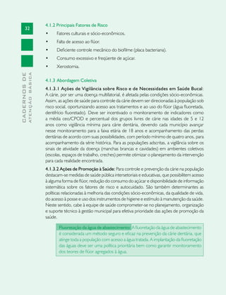 32
CADERNOSDE
ATENÇÃOBÁSICA
4.1.2 Principais Fatores de Risco	
•	 Fatores culturais e sócio-econômicos.
•	 Falta de acesso ao flúor.
•	 Deficiente controle mecânico do biofilme (placa bacteriana).
•	 Consumo excessivo e freqüente de açúcar.
•	 Xerostomia.
4.1.3	Abordagem Coletiva
4.1.3.1 Ações de Vigilância sobre Risco e de Necessidades em Saúde Bucal:
A cárie, por ser uma doença multifatorial, é afetada pelas condições sócio-econômicas.
Assim, as ações de saúde para controle da cárie devem ser direcionadas à população sob
risco social, oportunizando acesso aos tratamentos e ao uso do flúor (água fluoretada,
dentifrício fluoretado). Deve ser incentivado o monitoramento de indicadores como
a média ceo/CPOD e percentual dos grupos livres de cárie nas idades de 5 e 12
anos como vigilância mínima para cárie dentária, devendo cada município avançar
nesse monitoramento para a faixa etária de 18 anos e acompanhamento das perdas
dentárias de acordo com suas possibilidades, com período mínimo de quatro anos, para
acompanhamento da série histórica. Para as populações adscritas, a vigilância sobre os
sinais de atividade da doença (manchas brancas e cavidades) em ambientes coletivos
(escolas, espaços de trabalho, creches) permite otimizar o planejamento da intervenção
para cada realidade encontrada.
4.1.3.2 Ações de Promoção à Saúde: Para controle e prevenção da cárie na população
destacam-se medidas de saúde pública intersetoriais e educativas, que possibilitem acesso
à alguma forma de flúor, redução do consumo do açúcar e disponibilidade de informação
sistemática sobre os fatores de risco e autocuidado. São também determinantes as
políticas relacionadas à melhoria das condições sócio-econômicas, da qualidade de vida,
do acesso à posse e uso dos instrumentos de higiene e estímulo à manutenção da saúde.
Neste sentido, cabe à equipe de saúde comprometer-se no planejamento, organização
e suporte técnico à gestão municipal para efetiva prioridade das ações de promoção da
saúde.
Fluoretação da água de abastecimento: A fluoretação da água de abastecimento
é considerada um método seguro e eficaz na prevenção da cárie dentária, que
atinge toda a população com acesso a água tratada. A implantação da fluoretação
das águas deve ser uma política prioritária bem como garantir monitoramento
dos teores de flúor agregados à água.
 