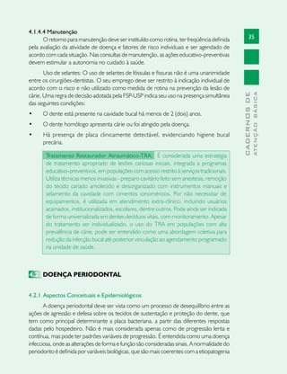 35
CADERNOSDE
ATENÇÃOBÁSICA
4.1.4.4 Manutenção
O retorno para manutenção deve ser instituído como rotina, ter freqüência definida
pela avaliação da atividade de doença e fatores de risco individuais e ser agendado de
acordo com cada situação. Nas consultas de manutenção, as ações educativo-preventivas
devem estimular a autonomia no cuidado à saúde.
Uso de selantes: O uso de selantes de fóssulas e fissuras não é uma unanimidade
entre os cirurgiões-dentistas. O seu emprego deve ser restrito à indicação individual de
acordo com o risco e não utilizado como medida de rotina na prevenção da lesão de
cárie. Uma regra de decisão adotada pela FSP-USP indica seu uso na presença simultânea
das seguintes condições:
•	 O dente está presente na cavidade bucal há menos de 2 (dois) anos.
•	 O dente homólogo apresenta cárie ou foi atingido pela doença.
•	 Há presença de placa clinicamente detectável, evidenciando higiene bucal
precária.
Tratamento Restaurador Atraumático-TRA: É considerada uma estratégia
de tratamento apropriado de lesões cariosas iniciais, integrada a programas
educativo-preventivos, em populações com acesso restrito à serviços tradicionais.
Utiliza técnicas menos invasivas - preparo cavitário feito sem anestesia, remoção
do tecido cariado amolecido e desorganizado com instrumentos manuais e
selamento da cavidade com cimentos ionoméricos. Por não necessitar de
equipamentos, é utilizada em atendimento extra-clínico, incluindo usuários
acamados, institucionalizados, escolares, dentre outros. Pode ainda ser indicada
de forma universalizada em dentes decíduos vitais, com monitoramento. Apesar
do tratamento ser individualizado, o uso do TRA em populações com alta
prevalência de cárie, pode ser entendido como uma abordagem coletiva para
redução da infecção bucal até posterior vinculação ao agendamento programado
na unidade de saúde.
4.2	 DOENÇA PERIODONTAL
4.2.1	Aspectos Conceituais e Epidemiológicos	
A doença periodontal deve ser vista como um processo de desequilíbrio entre as
ações de agressão e defesa sobre os tecidos de sustentação e proteção do dente, que
tem como principal determinante a placa bacteriana, a partir das diferentes respostas
dadas pelo hospedeiro. Não é mais considerada apenas como de progressão lenta e
contínua, mas pode ter padrões variáveis de progressão. É entendida como uma doença
infecciosa, onde as alterações de forma e função são consideradas sinais. A normalidade do
periodonto é definida por variáveis biológicas, que são mais coerentes com a etiopatogenia
 