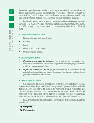 36
CADERNOSDE
ATENÇÃOBÁSICA
da doença e permitem que usuários que em algum momento foram portadores da
doença e apresentem seqüelas (como recessão e mobilidade), retornem ao estado de
saúde. A doença periodontal se constitui, atualmente, em um importante fator de risco
para parto prematuro de baixo peso, diabetes e doenças vasculares e cardíacas.
No Brasil, a percentagem de pessoas com algum problema periodontal nas faixas
etárias de 15 a 19, 35 a 44 e 65 a 74 anos de idade é, respectivamente 53,8%, 78,1%
e 92,1%, de acordo com os resultados do Levantamento Epidemiológico SB Brasil
2003.
4.2.2	Principais Fatores de Risco	
•	 Fatores culturais e sócio-econômicos.
•	 Diabetes.
•	 Fumo.
•	 Ausência de controle de placa.
•	 Imunodepressão e stress.
4.2.3	Abordagem Coletiva
•	 Organização das ações de vigilância sobre os sinais de risco em saúde bucal:
risco social, falta de acesso à escovação, sangramento/secreção gengival, diabetes
mellittus, imunodepressão e fumo.
•	 Ações de promoção à saúde (ações intersetoriais e ações educativas)
principalmente associadas aos grupos de cuidado com diabetes mellittus, fumo,
gestantes, cardiopatas entre outros.
4.2.4 	Abordagem Individual
No tratamento da doença periodontal é importante uma abordagem integral,
envolvendo as ações de promoção à saúde e prevenção (para controle da atividade
da doença e dos seus fatores de risco), e de tratamento cirúrgico-reabilitador, que
cada vez mais está se tornando um procedimento raro em face da resolutividade do
tratamento sobre a causa. Isso significa abordar as causas da doença, e não apenas as
suas conseqüências, de forma a promover um impacto no processo saúde/doença.
Duas formas clássicas são descritas como manifestações do processo saúde/doença
periodontal:
A) 	Gengivite.
B) 	 Periodontite.
 