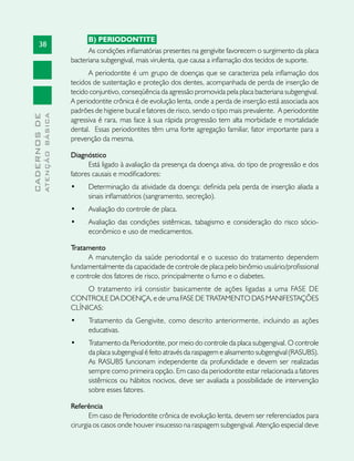 38
CADERNOSDE
ATENÇÃOBÁSICA
B) PERIODONTITE	
As condições inflamatórias presentes na gengivite favorecem o surgimento da placa
bacteriana subgengival, mais virulenta, que causa a inflamação dos tecidos de suporte.
A periodontite é um grupo de doenças que se caracteriza pela inflamação dos
tecidos de sustentação e proteção dos dentes, acompanhada de perda de inserção de
tecido conjuntivo, conseqüência da agressão promovida pela placa bacteriana subgengival.
A periodontite crônica é de evolução lenta, onde a perda de inserção está associada aos
padrões de higiene bucal e fatores de risco, sendo o tipo mais prevalente. A periodontite
agressiva é rara, mas face à sua rápida progressão tem alta morbidade e mortalidade
dental. Essas periodontites têm uma forte agregação familiar, fator importante para a
prevenção da mesma.
Diagnóstico
Está ligado à avaliação da presença da doença ativa, do tipo de progressão e dos
fatores causais e modificadores:
•	 Determinação da atividade da doença: definida pela perda de inserção aliada a
sinais inflamatórios (sangramento, secreção).
•	 Avaliação do controle de placa.
•	 Avaliação das condições sistêmicas, tabagismo e consideração do risco sócio-
econômico e uso de medicamentos.
Tratamento
A manutenção da saúde periodontal e o sucesso do tratamento dependem
fundamentalmente da capacidade de controle de placa pelo binômio usuário/profissional
e controle dos fatores de risco, principalmente o fumo e o diabetes.
O tratamento irá consistir basicamente de ações ligadas a uma FASE DE
CONTROLE DA DOENÇA, e de uma FASE DE TRATAMENTO DAS MANIFESTAÇÕES
CLÍNICAS:
•	 Tratamento da Gengivite, como descrito anteriormente, incluindo as ações
educativas.
•	 Tratamento da Periodontite, por meio do controle da placa subgengival. O controle
da placa subgengival é feito através da raspagem e alisamento subgengival (RASUBS).
As RASUBS funcionam independente da profundidade e devem ser realizadas
sempre como primeira opção. Em caso da periodontite estar relacionada a fatores
sistêmicos ou hábitos nocivos, deve ser avaliada a possibilidade de intervenção
sobre esses fatores.
Referência
Em caso de Periodontite crônica de evolução lenta, devem ser referenciados para
cirurgia os casos onde houver insucesso na raspagem subgengival. Atenção especial deve
 