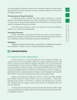 39
CADERNOSDE
ATENÇÃOBÁSICA
ser dada a avaliação da razão do insucesso, pois muitas vezes a falta de controle de placa
pelo paciente é o principal motivo do insucesso e, portanto, deverá ser o foco principal
da atenção profissional.
Monitoramento da Terapia Periodontal
O tratamento pode se estender por várias sessões, individuais ou no grupo
operativo, de preferência semanais, cujo número irá depender do controle da doença.
Em curto prazo o monitoramento se dá pelos sinais inflamatórios e em longo prazo pela
ausência na progressão da perda de inserção.
A alta clínica deve ser dada ao usuário com ausência de sinais de atividade de
doença e com controle de placa adequado.
Manutenção Preventiva
É muito importante a manutenção preventiva dos usuários com periodontite. A
freqüência da consulta de manutenção deve ser determinada individualmente, de acordo
com as diferentes variáveis relacionadas ao processo saúde/doença.
Reabilitação
Realização de procedimentos cirúrgicos, restauradores ou reabilitadores necessários
para restabelecer a estética, a forma e a função prejudicadas pela doença.
4.3 	CÂNCER DE BOCA
4.3.1 	Aspectos Conceituais e Epidemiológicos	
O câncer de boca é uma denominação que inclui os cânceres de lábio e de
cavidade oral (mucosa bucal, gengivas, palato duro, língua e assoalho da boca) e está
entre as principais causa de óbito por neoplasias. Representa uma causa importante de
morbimortalidade uma vez que mais de 50% dos casos são diagnosticados em estágios
avançados da doença. Tende a acometer o sexo masculino de forma mais intensa e 70%
dos casos são diagnosticados em indivíduos com idade superior a 50 anos. Localiza-se,
preferencialmente, no assoalho da boca e na língua e o tipo histológico mais freqüente
(90 a 95%) é o carcinoma de células escamosas (carcinoma epidermóide).
Segundo a Estimativa de Incidência de Câncer no Brasil para 2006, realizada
pelo Instituto Nacional do Câncer (INCA), este tumor apresentará  10.060 casos
estimados entre homens e 3.410 entre as mulheres. Isto representa cerca de 6% e
2%, respectivamente, em relação a todos os tipos de câncer, à exceção do câncer de
pele não melanoma.
O câncer de boca é uma doença que pode ser prevenida de forma simples, desde
que seja dada ênfase à promoção à saúde, ao aumento do acesso aos serviços de saúde
e ao diagnóstico precoce.
 
