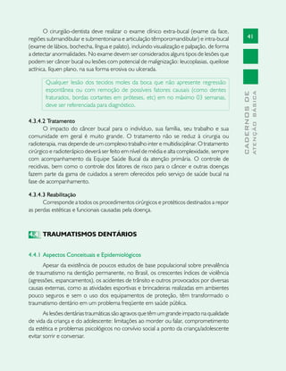 41
CADERNOSDE
ATENÇÃOBÁSICA
O cirurgião-dentista deve realizar o exame clínico extra-bucal (exame da face,
regiões submandibular e submentoniana e articulação têmporomandibular) e intra-bucal
(exame de lábios, bochecha, língua e palato), incluindo visualização e palpação, de forma
a detectar anormalidades. No exame devem ser considerados alguns tipos de lesões que
podem ser câncer bucal ou lesões com potencial de malignização: leucoplasias, queilose
actínica, líquen plano, na sua forma erosiva ou ulcerada.
Qualquer lesão dos tecidos moles da boca que não apresente regressão
espontânea ou com remoção de possíveis fatores causais (como dentes
fraturados, bordas cortantes em próteses, etc) em no máximo 03 semanas,
deve ser referenciada para diagnóstico.
4.3.4.2 Tratamento
O impacto do câncer bucal para o indivíduo, sua família, seu trabalho e sua
comunidade em geral é muito grande. O tratamento não se reduz à cirurgia ou
radioterapia, mas depende de um complexo trabalho inter e multidisciplinar. O tratamento
cirúrgico e radioterápico deverá ser feito em nível de média e alta complexidade, sempre
com acompanhamento da Equipe Saúde Bucal da atenção primária. O controle de
recidivas, bem como o controle dos fatores de risco para o câncer e outras doenças
fazem parte da gama de cuidados a serem oferecidos pelo serviço de saúde bucal na
fase de acompanhamento.
4.3.4.3 Reabilitação
Corresponde a todos os procedimentos cirúrgicos e protéticos destinados a repor
as perdas estéticas e funcionais causadas pela doença.
4.4	 TRAUMATISMOS DENTÁRIOS
4.4.1	Aspectos Conceituais e Epidemiológicos	
Apesar da existência de poucos estudos de base populacional sobre prevalência
de traumatismo na dentição permanente, no Brasil, os crescentes índices de violência
(agressões, espancamentos), os acidentes de trânsito e outros provocados por diversas
causas externas, como as atividades esportivas e brincadeiras realizadas em ambientes
pouco seguros e sem o uso dos equipamentos de proteção, têm transformado o
traumatismo dentário em um problema freqüente em saúde pública.
As lesões dentárias traumáticas são agravos que têm um grande impacto na qualidade
de vida da criança e do adolescente: limitações ao morder ou falar, comprometimento
da estética e problemas psicológicos no convívio social a ponto da criança/adolescente
evitar sorrir e conversar.
 