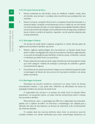 42
CADERNOSDE
ATENÇÃOBÁSICA
4.4.2 	Principais Fatores de Risco
•	 Fatores ambientais da vida familiar: áreas de residência, trabalho, escola, tipos
de diversão, área de lazer e condição sócio-econômica que predisponham aos
acidentes.
•	 Fatores humanos: condições físicas (como o trespasse horizontal acentuado e a
hipotonia labial); condições comportamentais (como o hábito do uso dos dentes
como ferramenta para prender ou cortar objetos), personalidade hiperativa, falta de
uso de instrumentos de proteção contra acidentes (cintos de segurança, protetores
bucais e faciais na prática de esportes, capacetes, uso de assentos especiais para
crianças pequenas).
4.4.3 	Abordagem Coletiva
Os serviços de saúde devem organizar, programar e manter diversas ações de
vigilância do traumatismo dentário, tais como:
•	 Realizar vigilância epidemiológica dos traumatismos: as Equipes Saúde Bucal
devem realizar investigações dos casos de traumatismos dentários diagnosticados
na sua área de abrangência para identificar os fatores sociais, ambientais, culturais
e individuais que determinam sua ocorrência.
•	 Propor ações de promoção da saúde: ações intersetoriais e de educação em saúde
que visem assegurar medidas de proteção e prevenção de acidentes e garantir
comportamentos seguros.
•	 Os profissionais de saúde bucal devem integrar-se ao restante da equipe de saúde
na abordagem de fatores de risco comuns do traumatismo dentário e de outras
lesões traumáticas.
4.4.4 Abordagem Individual
Resultados de estudos brasileiros mostraram um baixo índice de dentes
traumatizados tratados, o que pode estar refletindo nas dificuldades de acesso da
população brasileira aos serviços de saúde bucal.
A organização dos serviços e as equipes de saúde bucal na atenção básica
apresentam, na sua grande maioria, um baixo nível de conhecimento sobre o manejo
do traumatismo dentário.
Recomenda-se, assim, a capacitação das ESB com a elaboração de protocolos-
padrão com o objetivo de definir, no nível local, a metodologia a ser utilizada para a
definição dos tipos de traumatismos, as técnicas de tratamento e de monitoramento
das eventuais seqüelas.
O cuidado ideal dos traumas dentários deve incluir os primeiros socorros
(cuidado imediato com dentes danificados para evitar contaminação bacteriana nos
 