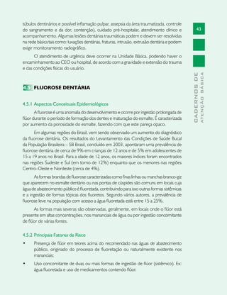 43
CADERNOSDE
ATENÇÃOBÁSICA
túbulos dentinários e possível inflamação pulpar, assepsia da área traumatizada, controle
do sangramento e da dor, contenção), cuidado pré-hospitalar, atendimento clínico e
acompanhamento. Algumas lesões dentárias traumáticas podem e devem ser resolvidas
na rede básica tais como: luxações dentárias, fraturas, intrusão, extrusão dentária e podem
exigir monitoramento radiográfico.
O atendimento de urgência deve ocorrer na Unidade Básica, podendo haver o
encaminhamento ao CEO ou hospital, de acordo com a gravidade e extensão do trauma
e das condições físicas do usuário.
4.5	 FLUOROSE DENTÁRIA
4.5.1 	Aspectos Conceituais Epidemiológicos
A fluorose é uma anomalia do desenvolvimento e ocorre por ingestão prolongada de
flúor durante o período de formação dos dentes e maturação do esmalte. É caracterizada
por aumento da porosidade do esmalte, fazendo com que este pareça opaco.
Em algumas regiões do Brasil, vem sendo observado um aumento do diagnóstico
da fluorose dentária. Os resultados do Levantamento das Condições de Saúde Bucal
da População Brasileira – SB Brasil, concluído em 2003, apontaram uma prevalência de
fluorose dentária de cerca de 9% em crianças de 12 anos e de 5% em adolescentes de
15 a 19 anos no Brasil. Para a idade de 12 anos, os maiores índices foram encontrados
nas regiões Sudeste e Sul (em torno de 12%) enquanto que os menores nas regiões
Centro-Oeste e Nordeste (cerca de 4%).
As formas brandas de fluorose caracterizadas como finas linhas ou manchas branco-giz
que aparecem no esmalte dentário ou nas pontas de cúspides são comuns em locais cuja
água de abastecimento público é fluoretada, contribuindo para isso outras formas sistêmicas
e a ingestão de formas tópicas dos fluoretos. Segundo vários autores, a prevalência de
fluorose leve na população com acesso a água fluoretada está entre 15 a 25%.
As formas mais severas são observadas, geralmente, em locais onde o flúor está
presente em altas concentrações, nos mananciais de água ou por ingestão concomitante
de flúor de várias fontes.
4.5.2 	Principais Fatores de Risco
•	 Presença de flúor em teores acima do recomendado nas águas de abastecimento
público, originado do processo de fluoretação ou naturalmente existente nos
mananciais;
•	 Uso concomitante de duas ou mais formas de ingestão de flúor (sistêmico). Ex:
água fluoretada e uso de medicamentos contendo flúor.
 