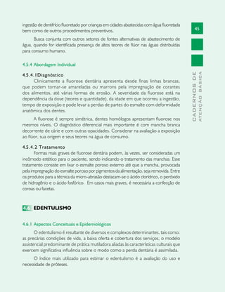 45
CADERNOSDE
ATENÇÃOBÁSICA
ingestão de dentifrício fluoretado por crianças em cidades abastecidas com água fluoretada
bem como de outros procedimentos preventivos.
Busca conjunta com outros setores de fontes alternativas de abastecimento de
água, quando for identificada presença de altos teores de flúor nas águas distribuídas
para consumo humano.
4.5.4	Abordagem Individual
4.5.4.1Diagnóstico
Clinicamente a fluorose dentária apresenta desde finas linhas brancas,
que podem tornar-se amareladas ou marrons pela impregnação de corantes
dos alimentos, até várias formas de erosão. A severidade da fluorose está na
dependência da dose (teores e quantidade), da idade em que ocorreu a ingestão,
tempo de exposição e pode levar a perdas de partes do esmalte com deformidade
anatômica dos dentes.
A fluorose é sempre simétrica, dentes homólogos apresentam fluorose nos
mesmos níveis. O diagnóstico diferencial mais importante é com mancha branca
decorrente de cárie e com outras opacidades. Considerar na avaliação a exposição
ao flúor, sua origem e seus teores na água de consumo.
4.5.4.2 Tratamento
Formas mais graves de fluorose dentária podem, às vezes, ser consideradas um
incômodo estético para o paciente, sendo indicando o tratamento das manchas. Esse
tratamento consiste em lixar o esmalte poroso externo até que a mancha, provocada
pela impregnação do esmalte poroso por pigmentos da alimentação, seja removida. Entre
os produtos para a técnica da micro-abrasão destacam-se o ácido clorídrico, o peróxido
de hidrogênio e o ácido fosfórico. Em casos mais graves, é necessária a confecção de
coroas ou facetas.
4.6	 EDENTULISMO
4.6.1	Aspectos Conceituais e Epidemiológicos
O edentulismo é resultante de diversos e complexos determinantes, tais como:
as precárias condições de vida, a baixa oferta e cobertura dos serviços, o modelo
assistencial predominante de prática mutiladora aliadas às características culturais que
exercem significativa influência sobre o modo como a perda dentária é assimilada.
O índice mais utilizado para estimar o edentulismo é a avaliação do uso e
necessidade de próteses.
 