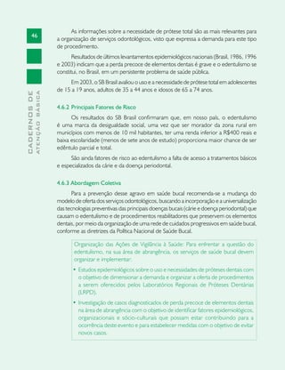 46
CADERNOSDE
ATENÇÃOBÁSICA
As informações sobre a necessidade de prótese total são as mais relevantes para
a organização de serviços odontológicos, visto que expressa a demanda para este tipo
de procedimento.
Resultados de últimos levantamentos epidemiológicos nacionais (Brasil, 1986, 1996
e 2003) indicam que a perda precoce de elementos dentais é grave e o edentulismo se
constitui, no Brasil, em um persistente problema de saúde pública.
Em 2003, o SB Brasil avaliou o uso e a necessidade de prótese total em adolescentes
de 15 a 19 anos, adultos de 35 a 44 anos e idosos de 65 a 74 anos.
4.6.2 	Principais Fatores de Risco	
Os resultados do SB Brasil confirmaram que, em nosso país, o edentulismo
é uma marca da desigualdade social, uma vez que ser morador da zona rural em
municípios com menos de 10 mil habitantes, ter uma renda inferior a R$400 reais e
baixa escolaridade (menos de sete anos de estudo) proporciona maior chance de ser
edêntulo parcial e total.
São ainda fatores de risco ao edentulismo a falta de acesso a tratamentos básicos
e especializados da cárie e da doença periodontal.
4.6.3 Abordagem Coletiva	
Para a prevenção desse agravo em saúde bucal recomenda-se a mudança do
modelo de oferta dos serviços odontológicos, buscando a incorporação e a universalização
das tecnologias preventivas das principais doenças bucais (cárie e doença periodontal) que
causam o edentulismo e de procedimentos reabilitadores que preservem os elementos
dentais, por meio da organização de uma rede de cuidados progressivos em saúde bucal,
conforme as diretrizes da Política Nacional de Saúde Bucal.
Organização das Ações de Vigilância à Saúde: Para enfrentar a questão do
edentulismo, na sua área de abrangência, os serviços de saúde bucal devem
organizar e implementar:
•	Estudos epidemiológicos sobre o uso e necessidades de próteses dentais com
o objetivo de dimensionar a demanda e organizar a oferta de procedimentos
a serem oferecidos pelos Laboratórios Regionais de Próteses Dentárias
(LRPD).
•	Investigação de casos diagnosticados de perda precoce de elementos dentais
na área de abrangência com o objetivo de identificar fatores epidemiológicos,
organizacionais e sócio-culturais que possam estar contribuindo para a
ocorrência deste evento e para estabelecer medidas com o objetivo de evitar
novos casos.
 