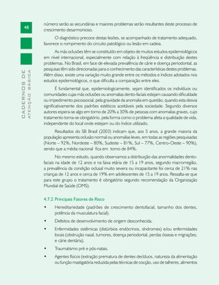 48
CADERNOSDE
ATENÇÃOBÁSICA
número serão as secundárias e maiores problemas serão resultantes deste processo de
crescimento desarmonioso.
O diagnóstico precoce destas lesões, se acompanhado de tratamento adequado,
favorece o rompimento do circuito patológico ou lesão em cadeia.
As más oclusões têm se constituído em objeto de muitos estudos epidemiológicos
em nível internacional, especialmente com relação à freqüência e distribuição destes
problemas. No Brasil, em face de elevada prevalência de cárie e doença periodontal, as
pesquisas têm sido direcionadas para o conhecimento das características destes problemas.
Além disso, existe uma variação muito grande entre os métodos e índices adotados nos
estudos epidemiológicos, o que dificulta a comparação entre eles.
É fundamental que, epidemiologicamente, sejam identificados os indivíduos ou
comunidades cujas más oclusões ou anomalias dento-faciais estejam causando dificuldade
ou impedimento psicossocial, pela gravidade da anomalia em questão, quando esta desvia
significativamente dos padrões estéticos aceitáveis pela sociedade. Segundo diversos
autores espera-se algo em torno de 20% a 30% de pessoas com anomalias graves, cujo
tratamento torna-se obrigatório, pela forma como o problema afeta a qualidade de vida,
independente do local onde estejam ou do índice utilizado.
Resultados do SB Brasil (2003) indicam que, aos 5 anos, a grande maioria da
população apresenta oclusão normal ou anomalias leves, em todas as regiões pesquisadas
(Norte – 92%, Nordeste – 80%, Sudeste – 81%, Sul – 77%, Centro-Oeste – 90%),
sendo que a média nacional fica em torno de 84%.
No mesmo estudo, quando observamos a distribuição das anormalidades dento-
faciais na idade de 12 anos e na faixa etária de 15 a 19 anos, segundo macrorregião,
a prevalência da condição oclusal muito severa ou incapacitante foi cerca de 21% nas
crianças de 12 anos e cerca de 19% em adolescentes de 15 a 19 anos. Ressalta-se que
para este grupo o tratamento é obrigatório segundo recomendação da Organização
Mundial de Saúde (OMS).
4.7.2 	Principais Fatores de Risco
•	 Hereditariedade (padrões de crescimento dentofacial, tamanho dos dentes,
potência da musculatura facial).
•	 Defeitos de desenvolvimento de origem desconhecida.
•	 Enfermidades sistêmicas (distúrbios endócrinos, síndromes) e/ou enfermidades
locais (obstrução nasal, tumores, doença periodontal, perdas ósseas e migrações,
e cárie dentária).
•	 Traumatismo pré e pós-natais.
•	 Agentes físicos (extração prematura de dentes decíduos, natureza da alimentação
ou função mastigatória reduzida pelas técnicas de cocção, uso de talheres, alimentos
 