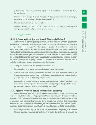 49
CADERNOSDE
ATENÇÃOBÁSICA
processados e refinados, incluindo a presença ou ausência de alimentação dura,
seca e fibrosa).
•	 Hábitos nocivos (sucção de bicos, de dedos, de lábio, uso de mamadeira, onicofagia,
respiração bucal, quadros infecciosos de repetição).
•	 Deficiências nutricionais e má nutrição.
•	 Fatores culturais e sócio-econômicos que dificultem ou impeçam o acesso aos
serviços de saúde bucal preventivo-promocionais.
4.7.3 	Abordagem Coletiva	
4.7.3.1 Ações de Vigilância Sobre os Sinais de Risco em Saúde Bucal:
Assim como as demais patologias bucais, as más oclusões também podem ser
consideradas como tendo uma natureza multifatorial e que são afetadas diretamente pela
condição sócio-econômica, geralmente impedindo que os indivíduos tenham acesso aos
serviços de saúde, mesmo porque raramente encontramos propostas de prevenção e
tratamento para este problema. Ao desconhecer-se a importância e gravidade dos quadros
de más oclusões severas, perpetua-se e compactua-se com o quadro de exclusão social
das pessoas de baixa renda, que muitas vezes se vêem incapacitadas de mastigar, mostrar
seu sorriso, almejar um emprego melhor ou simplesmente namorar, além de toda a
exclusão social já conhecida e exaustivamente identificada.
•	 Atenção e identificação dos principais fatores de risco.
•	 Identificação e priorização das populações de maior risco social.
•	 Identificação dos indivíduos ou comunidades com más oclusões severas ou
incapacitantes e que possam estar interferindo em suas vidas de maneira significativa,
por meio de ações epidemiológicas periódicas.
•	 Adequação às peculiaridades da população brasileira com relação aos índices de
má oclusão e das propostas de intervenção (miscigenação, desigualdades sócio-
econômicas, acesso aos serviços e cuidados em saúde).
4.7.3.2 Ações de Promoção à Saúde (intersetoriais e educativas):
À semelhança de outros problemas abordados anteriormente, propõem-se ações
de promoção, tratamento e proteção para os fatores de risco, com ênfase em medidas
de saúde pública intersetoriais e educativas, que possibilitem acesso à informação sobre
os fatores de risco e formas de prevenção da má oclusão. São também determinantes as
políticas relacionadas à melhoria das condições sócio-econômicas, da qualidade de vida,
do acesso aos programas que reconheçam a importância de se tratar a má oclusão.
•	 Participação ativa da equipe de saúde no planejamento, organização e suporte
técnico à gestão municipal para efetiva prioridade das ações de promoção da
 
