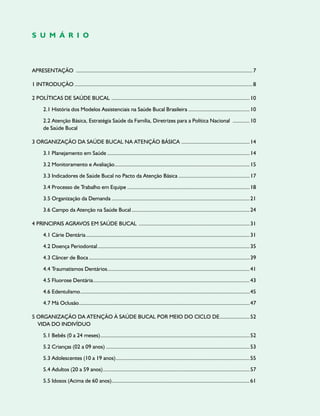 Apresentação .............................................................................................................................7
1 Introdução..............................................................................................................................8
2 Políticas de Saúde Bucal ..................................................................................................10
2.1 História dos Modelos Assistenciais na Saúde Bucal Brasileira............................................10
2.2 Atenção Básica, Estratégia Saúde da Família, Diretrizes para a Política Nacional .............10
de Saúde Bucal
3 Organização da Saúde Bucal na Atenção Básica .................................................14
3.1 Planejamento em Saúde.....................................................................................................14
3.2 Monitoramento e Avaliação................................................................................................15
3.3 Indicadores de Saúde Bucal no Pacto da Atenção Básica...................................................17
3.4 Processo de Trabalho em Equipe.......................................................................................18
3.5 Organização da Demanda..................................................................................................21
3.6 Campo da Atenção na Saúde Bucal....................................................................................24
4 Principais Agravos em Saúde Bucal ...............................................................................31
4.1 Cárie Dentária....................................................................................................................31
4.2 Doença Periodontal............................................................................................................35
4.3 Câncer de Boca..................................................................................................................39
4.4 Traumatismos Dentários.....................................................................................................41
4.5 Fluorose Dentária...............................................................................................................43
4.6 Edentulismo........................................................................................................................45
4.7 Má Oclusão.........................................................................................................................47
5 Organização da Atenção à Saúde Bucal por meio do ciclo de......................52
vida do indivíduo
5.1 Bebês (0 a 24 meses)..........................................................................................................52
5.2 Crianças (02 a 09 anos)......................................................................................................53
5.3 Adolescentes (10 a 19 anos)...............................................................................................55
5.4 Adultos (20 a 59 anos)........................................................................................................57
5.5 Idosos (Acima de 60 anos)..................................................................................................61
S U M Á R I O
 