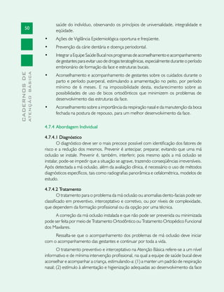 50
CADERNOSDE
ATENÇÃOBÁSICA
saúde do indivíduo, observando os princípios de universalidade, integralidade e
eqüidade.
•	 Ações de Vigilância Epidemiológica oportuna e freqüente.
•	 Prevenção da cárie dentária e doença periodontal.
•	 IntegraraEquipeSaúdeBucalnosprogramasdeaconselhamentoeacompanhamento
de gestantes para evitar uso de drogas teratogênicas, especialmente durante o período
embrionário de formação da face e estruturas bucais.
•	 Aconselhamento e acompanhamento de gestantes sobre os cuidados durante o
parto e período puerperal, estimulando a amamentação no peito, por período
mínimo de 6 meses. E na impossibilidade desta, esclarecimento sobre as
possibilidades de uso de bicos ortodônticos que minimizem os problemas de
desenvolvimento das estruturas da face.
•	 Aconselhamento sobre a importância da respiração nasal e da manutenção da boca
fechada na postura de repouso, para um melhor desenvolvimento da face.
4.7.4 	Abordagem Individual
4.7.4.1 Diagnóstico
O diagnóstico deve ser o mais precoce possível com identificação dos fatores de
risco e a redução dos mesmos. Prevenir é antecipar, preparar, evitando que uma má
oclusão se instale. Prevenir é, também, interferir, pois mesmo após a má oclusão se
instalar, pode-se impedir que a situação se agrave, trazendo conseqüências irreversíveis.
Após detectada a má oclusão, além da avaliação clínica, é necessário o uso de métodos
diagnósticos específicos, tais como radiografias panorâmica e cefalométrica, modelos de
estudo.
4.7.4.2 Tratamento
O tratamento para o problema da má oclusão ou anomalias dento-faciais pode ser
classificado em preventivo, interceptativo e corretivo, ou por níveis de complexidade,
que dependem da formação profissional ou da opção por uma técnica.
A correção da má oclusão instalada e que não pode ser prevenida ou minimizada
pode ser feita por meio de Tratamento Ortodôntico ou Tratamento Ortopédico Funcional
dos Maxilares.
Ressalta-se que o acompanhamento dos problemas de má oclusão deve iniciar
com o acompanhamento das gestantes e continuar por toda a vida.
O tratamento preventivo e interceptativo na Atenção Básica refere-se a um nível
informativo e de mínima intervenção profissional, na qual a equipe de saúde bucal deve
aconselhar e acompanhar a criança, estimulando-a: (1) a manter um padrão de respiração
nasal; (2) estímulo à alimentação e higienização adequadas ao desenvolvimento da face
 