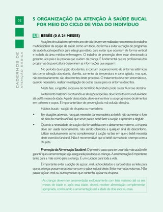 52
CADERNOSDE
ATENÇÃOBÁSICA
5 ORGANIZAÇÃO DA ATENÇÂO À SAÚDE BUCAL
POR MEIO DO CICLO DE VIDA DO INDIVÍDUO
5.1	 BEBÊS (0 A 24 MESES)
Asaçõesdecuidadonoprimeiroanodevidadevemserrealizadasnocontextodotrabalho
multidisciplinar da equipe de saúde como um todo, de forma a evitar a criação de programas
de saude bucal específicos para este grupo etário, para evitar que ocorram de forma vertical
e isolada da área médico-enfermagem. O trabalho de prevenção deve estar direcionado à
gestante, aos pais e às pessoas que cuidam da criança. É fundamental que os profissionais dos
programas de puericultura disseminem as informações que seguem:
No período da erupção dos dentes, é comum o aparecimento de sintomas sistêmicos
tais como salivação abundante, diarréia, aumento da temperatura e sono agitado, mas que,
não necessariamente, são decorrentes deste processo. O tratamento deve ser sintomático e,
quando necessário, realizar investigação de outras causas para os sintomas descritos.
Nesta fase, a ingestão excessiva de dentifrício fluoretado pode causar fluorose dentária.
Aleitamentomaterno:excetuando-sesituaçõesespeciais,deveserfeitocomexclusividade
atéos06mesesdeidade.Apartirdessaidade,deve-seincentivarousoprogressivodealimentos
em colheres e copos. É importante fator de prevenção da má-oclusão dentária.
Hábitos bucais - sucção de chupeta ou mamadeira:
•	 Em situações adversas, nas quais necessite dar mamadeira ao bebê, não aumentar o furo
do bico do mamilo artificial, que serve para o bebê fazer a sucção e aprender a deglutir.
•	 Quando a necessidade de sucção não for satisfeita com o aleitamento materno, a chupeta
deve ser usada racionalmente, não sendo oferecida a qualquer sinal de desconforto.
Utilizar exclusivamente como complementar à sucção na fase em que o bebê necessita
deste exercício funcional. Não é recomendável que o bebê durma todo o tempo com a
chupeta.
PromoçãodaAlimentaçãoSaudável:Oprimeiropassoparaterumavidamaissaudávelé
garantirqueaamamentaçãosejaasseguradaparatodasascrianças.Aamamentaçãoéimportante
tanto para a mãe como para a criança. É um cuidado para toda a vida.
É importante evitar a adição de açúcar, mel, achocolatados e carboidratos ao leite para
queascriançaspossamseacostumarcomosabornaturaldeste.Evitarmamadasnoturnas.Não
passar açúcar, mel ou outro produto que contenha açúcar na chupeta.
As crianças devem ser amamentadas exclusivamente com leite materno até os seis
meses de idade e, após essa idade, deverá receber alimentação complementar
apropriada, continuando a amamentação até a idade de dois anos ou mais.
 