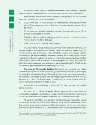54
CADERNOSDE
ATENÇÃOBÁSICA
Emtornodos05anos,osincisivosemolarespermanentesiniciamsuaerupção.Nestafase,
deve-se reforçar a importância da higiene nos dentes permanentes recém-erupcionados.
Alguns fatores, denominados hábitos deletérios, predispõem à má oclusão e que
devem ser trabalhados no processo educativo:
•	 Sucção de chupeta – é recomendado que este hábito seja retirado gradualmente,
até os três anos. Após esta idade, o hábito de sucção anormal pode trazer problemas
de oclusão.
•	 Sucção digital – a má oclusão oriunda deste hábito depende da forma, freqüência,
duração e intensidade do mesmo.
•	 Deglutição atípica – projeção da língua entre os dentes ateriores, tanto durante o
repouso quanto no ato da deglutição.
•	 Hábito de roer unha, respiração bucal e outros.
O uso de medidas não traumáticas para a remoção destes hábitos é fundamental, uma
vez que envolve questões emocionais. Portanto, devem ser avaliados a melhor forma e o
melhor momento para descontinuar o hábito. O trabalho conjunto com psicólogo pode ser
necessário para que sejam evitados problemas desta natureza. Reforçar sempre, junto aos pais,
responsáveis,professores,cuidadoresdecrechesemembrosdasequipesdesaúde,aimportância
da escovação como um hábito fundamental na rotina de higiene do corpo. Quanto aos hábitos
alimentares, cabe ressaltar que tudo aquilo que os pais e responsáveis fazem (freqüência, tipo
de alimentos), geralmente tende a ser referência para os filhos.
Promoção da Alimentação Saudável: De acordo com a cultura e os hábitos
alimentares em cada local, incentivar a introdução de alimentos saudáveis, que favoreçam
a mastigação e a limpeza dos dentes. Alertar para o fato de que o consumo exagerado e
freqüente do açúcar pode constituir fator de risco para a cárie dentária e outras doenças.
Incentivar o consumo de alimentos que contenham açúcar natural (frutas e leite), por
serem menos significativos na etiologia da cárie.
A partir dos dois anos de idade, a alimentação da criança torna-se mais parecida
com a da família3
.
Acimadedoisanosdeidadeaalimentaçãodevesersegura,variada,culturalmenteaceita
e adequada em qualidade. A quantidade de energia e dos diferentes nutrientes é que varia, de
acordo com as necessidades nutricionais das pessoas, em cada fase do curso da vida.
Na fase pré-escolar (2 a 6 anos de idade), é importante que a introdução e a oferta
de alimentos variados, iniciadas aos seis meses de idade, tenham continuidade. Nessa
fase a criança ainda está formando seus hábitos alimentares e ela deve ser estimulada a
participar do ato de alimentar-se. O período pré-escolar é um excelente período para
3
Para este trabalho, você pode utilizar como referência o Guia alimentar para a População Brasileira (BRASIL, 2005).
Este material está disponível no site: www.saude.gov.br/nutricao
 