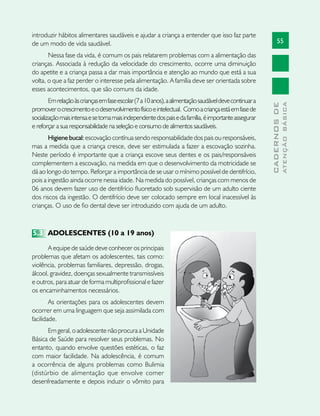 55
CADERNOSDE
ATENÇÃOBÁSICA
introduzir hábitos alimentares saudáveis e ajudar a criança a entender que isso faz parte
de um modo de vida saudável.
Nessa fase da vida, é comum os pais relatarem problemas com a alimentação das
crianças. Associada à redução da velocidade do crescimento, ocorre uma diminuição
do apetite e a criança passa a dar mais importância e atenção ao mundo que está a sua
volta, o que a faz perder o interesse pela alimentação. A família deve ser orientada sobre
esses acontecimentos, que são comuns da idade.
Emrelaçãoàscriançasemfaseescolar(7a10anos),aalimentaçãosaudáveldevecontinuara
promoverocrescimentoeodesenvolvimentofísicoeintelectual. Comoacriançaestáemfasede
socializaçãomaisintensaesetornamaisindependentedospaisedafamília,éimportanteassegurar
e reforçar a sua responsabilidade na seleção e consumo de alimentos saudáveis.
Higienebucal: escovação contínua sendo responsabilidade dos pais ou responsáveis,
mas a medida que a criança cresce, deve ser estimulada a fazer a escovação sozinha.
Neste período é importante que a criança escove seus dentes e os pais/responsáveis
complementem a escovação, na medida em que o desenvolvimento da motricidade se
dá ao longo do tempo. Reforçar a importância de se usar o mínimo possível de dentifrício,
pois a ingestão ainda ocorre nessa idade. Na medida do possível, crianças com menos de
06 anos devem fazer uso de dentifrício fluoretado sob supervisão de um adulto ciente
dos riscos da ingestão. O dentifrício deve ser colocado sempre em local inacessível às
crianças. O uso de fio dental deve ser introduzido com ajuda de um adulto.
5.3	 ADOLESCENTES (10 a 19 anos)
A equipe de saúde deve conhecer os principais
problemas que afetam os adolescentes, tais como:
violência, problemas familiares, depressão, drogas,
álcool, gravidez, doenças sexualmente transmissíveis
e outros, para atuar de forma multiprofissional e fazer
os encaminhamentos necessários.
As orientações para os adolescentes devem
ocorrer em uma linguagem que seja assimilada com
facilidade.
Em geral, o adolescente não procura a Unidade
Básica de Saúde para resolver seus problemas. No
entanto, quando envolve questões estéticas, o faz
com maior facilidade. Na adolescência, é comum
a ocorrência de alguns problemas como Bulimia
(distúrbio de alimentação que envolve comer
desenfreadamente e depois induzir o vômito para
 