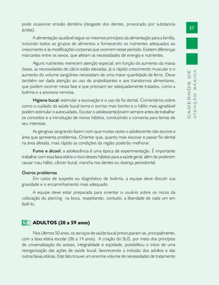 57
CADERNOSDE
ATENÇÃOBÁSICA
pode ocasionar erosão dentária (desgaste dos dentes, provocado por substancia
ácidas).
A alimentação saudável segue os mesmos princípios da alimentação para a família,
incluindo todos os grupos de alimentos e fornecendo os nutrientes adequados ao
crescimento e às modificações corporais que ocorrem nesse período. Existem diferenças
marcantes entre os sexos, que afetam as necessidades de energia e nutrientes.
Alguns nutrientes merecem atenção especial: em função do aumento da massa
óssea, as necessidades de cálcio estão elevadas; já o rápido crescimento muscular e o
aumento do volume sangüíneo necessitam de uma maior quantidade de ferro. Deve
também ser dada atenção ao uso de anabolizantes e aos transtornos alimentares,
que podem ocorrer nessa fase e que precisam ser adequadamente tratados, como a
bulimia e a anorexia nervosa.
Higiene bucal: estimular a escovação e o uso de fio dental. Comentários sobre
como o cuidado da saúde bucal torna o sorriso mais bonito e o hálito mais agradável
podem estimular o autocuidado. Escutar o adolescente/jovem sempre antes de trabalhar
os conceitos e a introdução de novos hábitos, conduzindo a conversa para temas de
seu interesse.
As gengivas sangrando fazem com que muitas vezes o adolescente não escove a
área que apresenta problemas. Orientar que, quanto mais escovar e passar fio dental
na área afetada, mais rápido as condições da região poderão melhorar.
Fumo e álcool: a adolescência é uma época de experimentação. É importante
trabalhar com essa faixa etária o risco desses hábitos para a saúde geral, além de poderem
causar mau hálito, câncer bucal, mancha nos dentes ou doença periodontal.
Outros problemas
Em casos de suspeita ou diagnóstico de bulimia, a equipe deve discutir sua
gravidade e o encaminhamento mais adequado.
A equipe deve estar preparada para orientar o usuário sobre os riscos da
colocação do piercing na boca, respeitando, contudo, a liberdade de cada um em
fazê-lo.
5.4	 ADULTOS (20 a 59 anos)
Nos últimos 50 anos, os serviços de saúde bucal preocuparam-se, principalmente,
com a faixa etária escolar (06 a 14 anos). A criação do SUS, por meio dos princípios
de universalização do acesso, integralidade e eqüidade, possibilitou o início de uma
reorganização das ações de saúde bucal, favorecendo a inclusão dos adultos e das
outras faixas etárias. Este fato trouxe um enorme volume de necessidades de tratamento
 
