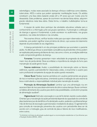 58
CADERNOSDE
ATENÇÃOBÁSICA
odontológico, muitas vezes associado às doenças crônicas e sistêmicas como diabetes,
tuberculose, AIDS e outras que podem apresentar manifestações bucais. Os adultos
constituem uma faixa etária bastante ampla (20 a 59 anos) que por muitos anos foi
desassistida. Estes problemas, apesar de ocorrerem nas demais faixas etárias, adquirem
grande relevância nesta faixa etária. Desta forma, o trabalho multidisciplinar torna-se
fundamental.
A equipe de saúde deve participar das atividades educativas voltadas para o
conhecimento e a informação junto aos grupos operativos. A prevenção e a detecção
de doenças e agravos é fundamental, e pode acontecer no acolhimento, nos grupos
operativos, nas visitas domiciliares e nas consultas.
Nos exames clínicos, verificar tecidos moles para que sejam observadas as lesões
existentes, pois podem significar sinais primários de câncer, cujo sucesso do tratamento
depende da precocidade do seu diagnóstico.
A doença periodontal é um dos principais problemas que acometem o paciente
adulto. As diferenças clínicas na severidade e prevalência da periodontite crônica podem
ser explicadas pela presença de fatores de risco, tais como: o fumo, as condições sistêmicas
e pelo componente genético da doença.
Fumantes: Fumantes apresentam maior velocidade de progressão da doença e
maior risco de perda dental. Deve-se enfatizar a importância da redução do fumo para
manutenção da saúde geral e bucal.
Fatores sistêmicos: Avaliar a possibilidade de intervenção sobre os fatores
sistêmicos, quando a periodontite for relacionada a estes, e encaminhar o usuário para
outro profissional competente da equipe de saúde quando necessário.
Câncer Bucal: Realizar exames periódicos em usuários pertencentes aos grupos
de risco e incentivar ações educativas, orientando quanto à realização de auto-exame da
boca e estimulando a responsabilidade individual pela manutenção da saúde.
Promoção da Alimentação Saudável: Lembrar que uma alimentação rica em
sacarose é fator de risco para desenvolvimento de cárie e outras doenças. Buscar conhecer
os hábitos alimentares dos usuários para dentro das possibilidades, construírem proposta
de alimentação saudável4
.
Higiene bucal: Estimular a escovação e o uso de fio dental, visando o autocuidado.
Orientar que a manutenção da saúde periodontal depende da capacidade do controle de
placa bacteriana (uso de dentifrício e fio dental pelo usuário, podendo o profissional lançar
mão de técnicas de escovação supervisionada e reveladores de placa). O agendamento
para consulta de manutenção preventiva dos usuários com periodontite deve ser de
acordo com a motivação, grau de controle de placa e fatores de risco modificadores,
entre outros.
4
As diretrizes e princípios da alimentação saudável seguem as recomendações estabelecidas no Guia Alimentar para
a População Brasileira (BRASIL, 2005).
 