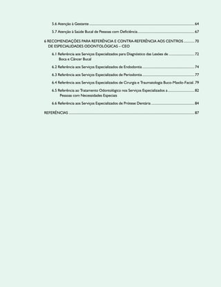 5.6 Atenção à Gestante............................................................................................................64
5.7 Atenção à Saúde Bucal de Pessoas com Deficiência...........................................................67
6 Recomendações para Referência e Contra-referência aos Centros............70
de Especialidades Odontológicas – CEO
6.1 Referência aos Serviços Especializados para Diagnóstico das Lesões de ..........................72
Boca e Câncer Bucal
6.2 Referência aos Serviços Especializados de Endodontia......................................................74
6.3 Referência aos Serviços Especializados de Periodontia......................................................77
6.4 Referência aos Serviços Especializados de Cirurgia e Traumatologia Buco-Maxilo-Facial..79
6.5 Referência ao Tratamento Odontológico nos Serviços Especializados a............................82
Pessoas com Necessidades Especiais
6.6 Referência aos Serviços Especializados de Prótese Dentária.............................................84
referências.................................................................................................................................87
 