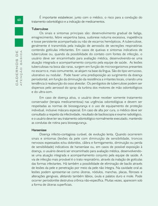 60
CADERNOSDE
ATENÇÃOBÁSICA
É importante estabelecer, junto com o médico, o risco para a condução do
tratamento odontológico e a indicação de medicamentos.
Tuberculose
Os sinais e sintomas principais são: desenvolvimento gradual de fadiga,
emagrecimento, febre vespertina baixa, sudorese noturna excessiva, inapetência
e tosse persistente acompanhada ou não de escarros hemópticos. A tuberculose,
geralmente é transmitida pela inalação de aerossóis de secreções respiratórias
contendo gotículas infectantes. Em casos de queixas e sintomas indicativos de
tuberculose ou, quando da possibilidade do contato com fontes de infecção, o
usuário deve ser encaminhado para avaliação médica, desenvolvendo-se uma
atuação integrada e acompanhamento conjunto pela equipe de saúde. As lesões
tuberculosas na boca são raras, surgem em função de microorganismos presentes
no escarro e, mais comumente, se alojam na base da língua. São do tipo verrucoso,
ulcerativo ou nodular. Pode haver uma predisposição ao surgimento da doença
periodontal, em função da diminuição da resistência a irritantes locais, criando uma
tendência à reabsorção do osso alveolar. Os perdigotos de tuberculose podem ser
dispersos pelo aerossol do spray da turbina dos motores de mão odontológicos
e do ultra-som.
Em caso de doença ativa, o usuário deve receber somente tratamento
conservador (terapia medicamentosa) nas urgências odontológicas e devem ser
respeitadas as normas de biossegurança e o uso de equipamento de proteção
individual, inclusive máscara especial. Em caso de alta por cura, o médico deve ser
consultado a respeito da infectividade, resultado de baciloscopia e exame radiológico,
e o usuário deve ter seu tratamento odontológico normalmente executado, mantendo
as condutas de rotina para biossegurança.
Hanseníase
Doença infecto-contagiosa curável, de evolução lenta. Quando ocorrerem
sinais e sintomas (lesões da pele com diminuição de sensibilidade, troncos
nervosos espessados e/ou doloridos, cãibra e formigamento, diminuição ou perda
de sensibilidade) indicativos de hanseníase ou, em casos de possível exposição à
doença, o usuário deverá ser encaminhado para avaliação médica, desenvolvendo-
se uma atuação integrada e acompanhamento conjunto pela equipe de saúde. A
via de infecção mais provável é o trato respiratório, através da inalação de gotículas
das formas infectantes. Há também a possibilidade de eliminação de bacilo através
de lesões da pele e penetração por meio da pele não íntegra. Na cavidade oral as
lesões podem apresentar-se como úlceras, nódulos, manchas, placas, fibroses e
alterações gengivais, afetando também lábios, úvula e palatos duro e mole. Pode
ocorrer periodontite destrutiva crônica não-específica. Muitas vezes, aparecem sob
a forma de úlceras superficiais.
 