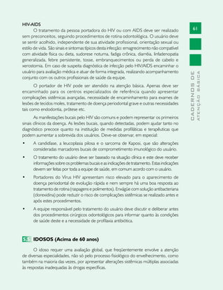 61
CADERNOSDE
ATENÇÃOBÁSICA
HIV-AIDS
O tratamento da pessoa portadora do HIV ou com AIDS deve ser realizado
sem preconceitos, seguindo procedimentos de rotina odontológica. O usuário deve
se sentir acolhido, independente de sua atividade profissional, orientação sexual ou
estilo de vida. São sinais e sintomas típicos desta infecção: emagrecimento não compatível
com atividade física ou dieta, sudorese noturna, fadiga crônica, diarréia, linfadenopatia
generalizada, febre persistente, tosse, embranquecimentos ou perda de cabelo e
xerostomia. Em caso de suspeita diagnóstica de infecção pelo HIV/AIDS encaminhar o
usuário para avaliação médica e atuar de forma integrada, realizando acompanhamento
conjunto com os outros profissionais de saúde da equipe.
O portador de HIV pode ser atendido na atenção básica. Apenas deve ser
encaminhado para os centros especializados de referência quando apresentar
complicações sistêmicas avançadas, necessidade de encaminhamento para exames de
lesões de tecidos moles, tratamento de doença periodontal grave e outras necessidades
tais como endodontia, prótese etc.
As manifestações bucais pelo HIV são comuns e podem representar os primeiros
sinais clínicos da doença. As lesões bucais, quando detectadas, podem ajudar tanto no
diagnóstico precoce quanto na instituição de medidas profiláticas e terapêuticas que
podem aumentar a sobrevida dos usuários. Deve-se observar, em especial:
•	 A candidíase, a leucoplasia pilosa e o sarcoma de Kaposi, que são alterações
consideradas marcadores bucais de comprometimento imunológico do usuário.
•	 O tratamento do usuário deve ser baseado na situação clínica e este deve receber
informaçõessobreosproblemasbucaiseasindicaçõesdetratamento.Estasindicações
devem ser feitas por toda a equipe de saúde, em comum acordo com o usuário.
•	 Portadores do Vírus HIV apresentam risco elevado para o aparecimento de
doença periodontal de evolução rápida e nem sempre há uma boa resposta ao
tratamento de rotina (raspagens e polimentos). Enxágüe com solução antibacteriana
(clorexidina) pode reduzir o risco de complicações sistêmicas se realizado antes e
após estes procedimentos.
•	 A equipe responsável pelo tratamento do usuário deve discutir e deliberar antes
dos procedimentos cirúrgicos odontológicos para informar quanto às condições
de saúde deste e a necessidade de profilaxia antibiótica.
5.5	 IDOSOS (Acima de 60 anos)
O idoso requer uma avaliação global, que freqüentemente envolve a atenção
de diversas especialidades, não só pelo processo fisiológico do envelhecimento, como
também na maioria das vezes, por apresentar alterações sistêmicas múltiplas associadas
às respostas inadequadas às drogas específicas.
 