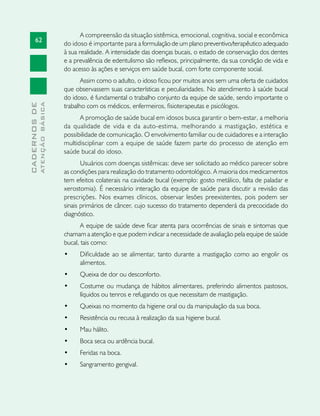 62
CADERNOSDE
ATENÇÃOBÁSICA
A compreensão da situação sistêmica, emocional, cognitiva, social e econômica
do idoso é importante para a formulação de um plano preventivo/terapêutico adequado
à sua realidade. A intensidade das doenças bucais, o estado de conservação dos dentes
e a prevalência de edentulismo são reflexos, principalmente, da sua condição de vida e
do acesso às ações e serviços em saúde bucal, com forte componente social.
Assim como o adulto, o idoso ficou por muitos anos sem uma oferta de cuidados
que observassem suas características e peculiaridades. No atendimento à saúde bucal
do idoso, é fundamental o trabalho conjunto da equipe de saúde, sendo importante o
trabalho com os médicos, enfermeiros, fisioterapeutas e psicólogos.
A promoção de saúde bucal em idosos busca garantir o bem-estar, a melhoria
da qualidade de vida e da auto-estima, melhorando a mastigação, estética e
possibilidade de comunicação. O envolvimento familiar ou de cuidadores e a interação
multidisciplinar com a equipe de saúde fazem parte do processo de atenção em
saúde bucal do idoso.
Usuários com doenças sistêmicas: deve ser solicitado ao médico parecer sobre
as condições para realização do tratamento odontológico. A maioria dos medicamentos
tem efeitos colaterais na cavidade bucal (exemplo: gosto metálico, falta de paladar e
xerostomia). É necessário interação da equipe de saúde para discutir a revisão das
prescrições. Nos exames clínicos, observar lesões preexistentes, pois podem ser
sinais primários de câncer, cujo sucesso do tratamento dependerá da precocidade do
diagnóstico.
A equipe de saúde deve ficar atenta para ocorrências de sinais e sintomas que
chamam a atenção e que podem indicar a necessidade de avaliação pela equipe de saúde
bucal, tais como:
•	 Dificuldade ao se alimentar, tanto durante a mastigação como ao engolir os
alimentos.
•	 Queixa de dor ou desconforto.
•	 Costume ou mudança de hábitos alimentares, preferindo alimentos pastosos,
líquidos ou tenros e refugando os que necessitam de mastigação.
•	 Queixas no momento da higiene oral ou da manipulação da sua boca.
•	 Resistência ou recusa à realização da sua higiene bucal.
•	 Mau hálito.
•	 Boca seca ou ardência bucal.
•	 Feridas na boca.
•	 Sangramento gengival.
 