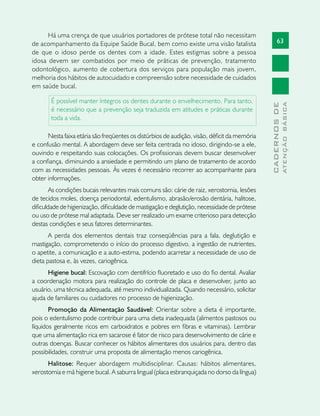 63
CADERNOSDE
ATENÇÃOBÁSICA
Há uma crença de que usuários portadores de prótese total não necessitam
de acompanhamento da Equipe Saúde Bucal, bem como existe uma visão fatalista
de que o idoso perde os dentes com a idade. Estes estigmas sobre a pessoa
idosa devem ser combatidos por meio de práticas de prevenção, tratamento
odontológico, aumento de cobertura dos serviços para população mais jovem,
melhoria dos hábitos de autocuidado e compreensão sobre necessidade de cuidados
em saúde bucal.
É possível manter íntegros os dentes durante o envelhecimento. Para tanto,
é necessário que a prevenção seja traduzida em atitudes e práticas durante
toda a vida.
Nesta faixa etária são freqüentes os distúrbios de audição, visão, déficit da memória
e confusão mental. A abordagem deve ser feita centrada no idoso, dirigindo-se a ele,
ouvindo e respeitando suas colocações. Os profissionais devem buscar desenvolver
a confiança, diminuindo a ansiedade e permitindo um plano de tratamento de acordo
com as necessidades pessoais. Às vezes é necessário recorrer ao acompanhante para
obter informações.
As condições bucais relevantes mais comuns são: cárie de raiz, xerostomia, lesões
de tecidos moles, doença periodontal, edentulismo, abrasão/erosão dentária, halitose,
dificuldade de higienização, dificuldade de mastigação e deglutição, necessidade de prótese
ou uso de prótese mal adaptada. Deve ser realizado um exame criterioso para detecção
destas condições e seus fatores determinantes.
A perda dos elementos dentais traz conseqüências para a fala, deglutição e
mastigação, comprometendo o início do processo digestivo, a ingestão de nutrientes,
o apetite, a comunicação e a auto-estima, podendo acarretar a necessidade de uso de
dieta pastosa e, às vezes, cariogênica.
Higiene bucal: Escovação com dentifrício fluoretado e uso do fio dental. Avaliar
a coordenação motora para realização do controle de placa e desenvolver, junto ao
usuário, uma técnica adequada, até mesmo individualizada. Quando necessário, solicitar
ajuda de familiares ou cuidadores no processo de higienização.
Promoção da Alimentação Saudável: Orientar sobre a dieta é importante,
pois o edentulismo pode contribuir para uma dieta inadequada (alimentos pastosos ou
líquidos geralmente ricos em carboidratos e pobres em fibras e vitaminas). Lembrar
que uma alimentação rica em sacarose é fator de risco para desenvolvimento de cárie e
outras doenças. Buscar conhecer os hábitos alimentares dos usuários para, dentro das
possibilidades, construir uma proposta de alimentação menos cariogênica.
Halitose: Requer abordagem multidisciplinar. Causas: hábitos alimentares,
xerostomia e má higiene bucal. A saburra lingual (placa esbranquiçada no dorso da língua)
 