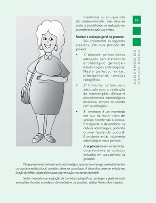 65
CADERNOSDE
ATENÇÃOBÁSICA
Exodontias ou cirurgias não
são contra-indicadas, mas deve-se
avaliar a possibilidade de realização do
procedimento após a gravidez.
Realizar a avaliação geral da gestante.
São importantes os seguintes
aspectos, em cada período de
gravidez:
•	 1° trimestre: período menos
adequado para tratamento
odontológico (principais
transformações embriológicas).
N e s t e p e r í o d o , e v i t a r ,
principalmente, tomadas
radiográficas.
•	 2° trimestre: período mais
adequado para a realização
de intervenções clínicas e
procedimentos odontológicos
essenciais, sempre de acordo
com as indicações.
•	 3° trimestre: é um momento
em que há maior risco de
síncope, hipertensão e anemia.
É freqüente o desconforto na
cadeira odontológica, podendo
ocorrer hipotensão postural.
É prudente evitar tratamento
odontológico nesse período.
Asurgênciasdevemseratendidas,
observando-se os cuidados
indicados em cada período da
gestação.
Noplanejamentodotratamentoodontológico,quandodoempregodemedicamentos
ou uso de anestésico local, o médico deve ser consultado. A tetraciclina deve ser evitada em
função do efeito colateral de causar pigmentação nos dentes do bebê.
Se for necessária a realização de tomadas radiográficas, proteger a gestante com
avental de chumbo e protetor de tireóide e, se possível, utilizar filmes ultra-rápidos.
 