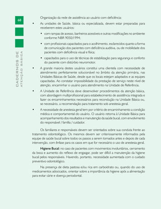 68
CADERNOSDE
ATENÇÃOBÁSICA
Organização da rede de assistência ao usuário com deficiência:
•	 As unidades de Saúde, básica ou especializada, devem estar preparadas para
receberem estes usuários:
•	 com rampas de acesso, banheiros acessíveis e outras modificações no ambiente
conforme NBR 9050/1994;
•	 com profissionais capacitados para o acolhimento, esclarecidos quanto a forma
de comunicação dos pacientes com deficiência auditiva, ou de mobilidade dos
pacientes com deficiência visual e física;
•	 capacitados para o uso de técnicas de estabilização para segurança e conforto
do paciente com distúrbio neuromotor.
•	 A grande maioria destes usuários constitui uma clientela com necessidade de
atendimento perfeitamente solucionável no âmbito da atenção primária, nas
Unidades Básicas de Saúde, desde que os locais estejam adaptados e as equipes
capacitadas. Ao constatar impossibilidade da prestação de serviço neste nível de
atenção, encaminhar o usuário para atendimento na Unidade de Referência.
•	 A Unidade de Referência deve desenvolver procedimentos da atenção básica,
com abordagem multiprofissional para estabelecimento de assistência integrada e
fazer os encaminhamentos necessários para recondução na Unidade Básica ou,
se necessário, a recomendação para tratamento sob anestesia geral.
•	 A necessidade de anestesia geral tem por critério de encaminhamento a condição
médica e comportamental do usuário. O usuário retorna à Unidade Básica para
acompanhamento dos resultados e manutenção da saúde bucal, com envolvimento
do responsável / família / cuidador.
Os familiares e responsáveis devem ser orientados sobre sua conduta frente ao
tratamento odontológico. Os mesmos devem ser criteriosamente informados pela
equipe de saúde bucal sobre todos os passos a serem tomados antes e depois de cada
intervenção, com ênfase para os casos em que for necessário o uso de anestesia geral.
Higiene Bucal: no caso de pacientes com movimentos involuntários, cerramento
da boca e aumento do reflexo de engasgar, pode ser difícil a manutenção da higiene
bucal pelos responsáveis. Havendo, portanto, necessidade aumentada com o cuidado
preventivo odontológico.
Na presença de dieta pastosa e/ou rica em carboidrato ou, quando do uso de
medicamentos adocicados, orientar sobre a importância da higiene após a alimentação
para evitar cárie e doença periodontal.
 