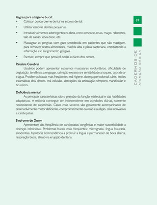 69
CADERNOSDE
ATENÇÃOBÁSICA
Regras para a higiene bucal:
•	 Colocar pouco creme dental na esco­va dental.
•	 Utilizar escovas dentais pequenas.
•	 Introduzir alimentos adstringentes na dieta, como cenouras cruas, maças, rabanetes,
talo de salsão, erva doce, etc.
•	 Massagear as gengivas com gaze ume­de­cida em pacientes que não mas­ti­gam,
para remover restos alimentares, matéria alba e placa bacte­riana, combatendo a
inflamação e o san­gramento gen­­gival.
•	 Escovar, sempre que possível, todas as faces dos dentes.
Paralisia Cerebral
Usuários podem apresentar espasmos musculares involuntários, dificuldade de
deglutição, tendência a engasgar, salivação excessiva e sensibilidade a toques, jatos de ar
e água. Problemas bucais mais freqüentes: má higiene, doença periodontal, cárie, lesões
traumáticas dos dentes, má oclusão, alterações da articulação têmporo-mandibular e
bruxismo.
Deficiência mental
As principais características são o prejuízo da função intelectual e das habilidades
adaptativas. A maioria consegue ser independente em atividades diárias, somente
necessitando de supervisão. Casos mais severos são geralmente acompanhados de
desenvolvimento motor deficiente, comprometimento da visão e audição, crise convulsiva
e cardiopatias.
Síndrome de Down
Apresentam alta freqüência de cardiopatias congênitas e maior suscetibilidade a
doenças infecciosas. Problemas bucais mais freqüentes: micrognatia, língua fissurada,
anodontias, hipotonia com tendência a protruir a língua e permanecer de boca aberta,
respiração bucal, atraso na erupção dentária.
 