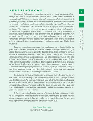 7
CADERNOSDE
ATENÇÃOBÁSICA
A P R E S E N T A Ç Ã O
O presente Caderno tem como foco evidenciar a reorganização das ações e
serviços de saúde bucal no âmbito da Atenção Básica, como parte fundamental na
construção do SUS. Esta proposta, que estamos levando aos profissionais de saúde, é da
Coordenação Nacional de Saúde Bucal do Departamento de Atenção Básica do Ministério
da Saúde. É o resultado do trabalho de profissionais dos Serviços e da Universidade que
se lançaram a este desafio como uma referência inicial às equipes de saúde nos diversos
pontos do País. Surge num momento em que os serviços de saúde bucal necessitam
se reestruturar segundo os princípios do SUS e assumir uma nova postura diante da
população, responsabilizando-se pelo enfrentamento dos problemas existentes. Um
momento, também, em que, para operar esta transformação, é necessário romper
com antigas formas de trabalhar e de lidar com o processo saúde-doença na sociedade
e da necessidade de instrumentalizar equipes e profissionais para a consolidação dessas
mudanças.
Busca-se, neste documento, trazer informações sobre a evolução histórica das
políticas de saúde bucal no Brasil e dos principais modelos de atenção. Apresentar noções
acerca do planejamento local e, portanto, da importância de se conhecer o território
em que se trabalha, compreendendo-o como um espaço social peculiar, historicamente
construído, onde acontece a vida das pessoas e são estabelecidas as relações entre estas
e destas com as diversas instituições existentes (culturais, religiosas, políticas, econômicas,
entre outras). Busca enfatizar a importância do emprego da epidemiologia e da construção
de um sistema de informação, como instrumentos fundamentais para o conhecimento e
o enfrentamento dos principais problemas de saúde da população. Finalmente, se propõe
também a apresentar um processo de trabalho integrado, em equipe, cuja expressão
máxima venha a consolidar-se na estratégia das Linhas do Cuidado.
Desta forma, por sua amplitude, não se pretende que este caderno seja um
documento acabado a ser seguido de maneira compulsória e acrítica pelos profissionais
que dele fizerem uso. Ao contrário, trata-se de uma referência técnica e científica capaz
de levar as informações básicas, fundamentais à organização das ações de saúde bucal
em cada Estado, Região, Município ou Distrito. Deve ser, pois, uma linha – guia a ser
adequada às exigências da realidade, permitindo o melhor enfrentamento possível dos
problemas e das demandas existentes.
Enfim, com a publicação deste caderno, o Ministério da Saúde está assumindo atos
de sua competência junto aos Estados e Municípios, na certeza de que estes, nos mais
diversos espaços sociais deste País, ao consultarem e reconstruírem este documento, o
farão superando-o, num processo rico de consolidação do SUS.
José Gomes Temporão
Secretário de Atenção à Saúde
 