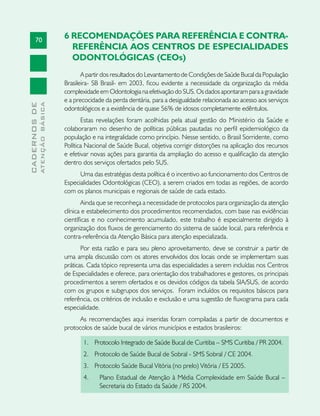 70
CADERNOSDE
ATENÇÃOBÁSICA
6 RECOMENDAÇÕES PARA REFERÊNCIA E CONTRA-
REFERÊNCIA AOS CENTROS DE ESPECIALIDADES
ODONTOLÓGICAS (CEOs)
A partir dos resultados do Levantamento de Condições de Saúde Bucal da População
Brasileira- SB Brasil- em 2003, ficou evidente a necessidade da organização da média
complexidade em Odontologia na efetivação do SUS. Os dados apontaram para a gravidade
e a precocidade da perda dentária, para a desigualdade relacionada ao acesso aos serviços
odontológicos e a existência de quase 56% de idosos completamente edêntulos.
Estas revelações foram acolhidas pela atual gestão do Ministério da Saúde e
colaboraram no desenho de políticas públicas pautadas no perfil epidemiológico da
população e na integralidade como princípio. Nesse sentido, o Brasil Sorridente, como
Política Nacional de Saúde Bucal, objetiva corrigir distorções na aplicação dos recursos
e efetivar novas ações para garantia da ampliação do acesso e qualificação da atenção
dentro dos serviços ofertados pelo SUS.
Uma das estratégias desta política é o incentivo ao funcionamento dos Centros de
Especialidades Odontológicas (CEO), a serem criados em todas as regiões, de acordo
com os planos municipais e regionais de saúde de cada estado.
Ainda que se reconheça a necessidade de protocolos para organização da atenção
clínica e estabelecimento dos procedimentos recomendados, com base nas evidências
científicas e no conhecimento acumulado, este trabalho é especialmente dirigido à
organização dos fluxos de gerenciamento do sistema de saúde local, para referência e
contra-referência da Atenção Básica para atenção especializada.
Por esta razão e para seu pleno aproveitamento, deve se construir a partir de
uma ampla discussão com os atores envolvidos dos locais onde se implementam suas
práticas. Cada tópico representa uma das especialidades a serem incluídas nos Centros
de Especialidades e oferece, para orientação dos trabalhadores e gestores, os principais
procedimentos a serem ofertados e os devidos códigos da tabela SIA/SUS, de acordo
com os grupos e subgrupos dos serviços. Foram incluídos os requisitos básicos para
referência, os critérios de inclusão e exclusão e uma sugestão de fluxograma para cada
especialidade.
As recomendações aqui inseridas foram compiladas a partir de documentos e
protocolos de saúde bucal de vários municípios e estados brasileiros:
1.	 Protocolo Integrado de Saúde Bucal de Curitiba – SMS Curitiba / PR 2004.
2.	 Protocolo de Saúde Bucal de Sobral - SMS Sobral / CE 2004.
3.	 Protocolo Saúde Bucal Vitória (no prelo) Vitória / ES 2005.
4.	 Plano Estadual de Atenção à Média Complexidade em Saúde Bucal –
Secretaria do Estado da Saúde / RS 2004.
 