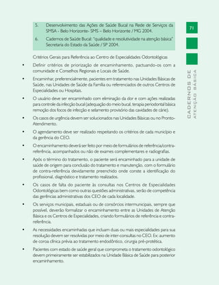 71
CADERNOSDE
ATENÇÃOBÁSICA
5.	 Desenvolvimento das Ações de Saúde Bucal na Rede de Serviços da
SMSA - Belo Horizonte- SMS – Belo Horizonte / MG 2004.
6.	 Cadernos de Saúde Bucal: “qualidade e resolutividade na atenção básica”
Secretaria do Estado da Saúde / SP 2004.
Critérios Gerais para Referência ao Centro de Especialidades Odontológicas
•	 Definir critérios de priorização de encaminhamento, pactuando-os com a
comunidade e Conselhos Regionais e Locais de Saúde.
•	 Encaminhar, preferencialmente, pacientes em tratamento nas Unidades Básicas de
Saúde, nas Unidades de Saúde da Família ou referenciados de outros Centros de
Especialidades ou Hospitais.
•	 O usuário deve ser encaminhado com eliminação da dor e com ações realizadas
para controle da infecção bucal (adequação do meio bucal, terapia periodontal básica
remoção dos focos de infecção e selamento provisório das cavidades de cárie).
•	 Os casos de urgência devem ser solucionados nas Unidades Básicas ou no Pronto-
Atendimento.
•	 O agendamento deve ser realizado respeitando os critérios de cada município e
da gerência do CEO.
•	 O encaminhamento deverá ser feito por meio de formulários de referência/contra-
referência, acompanhados ou não de exames complementares e radiografias.
•	 Após o término do tratamento, o paciente será encaminhado para a unidade de
saúde de origem para conclusão do tratamento e manutenção, com o formulário
de contra-referência devidamente preenchido onde conste a identificação do
profissional, diagnóstico e tratamento realizados.
•	 Os casos de falta do paciente às consultas nos Centros de Especialidades
Odontológicas bem como outras questões administrativas, serão de competência
das gerências administrativas dos CEO de cada localidade.
•	 Os serviços municipais, estaduais ou de consórcios intermunicipais, sempre que
possível, deverão formalizar o encaminhamento entre as Unidades de Atenção
Básica e os Centros de Especialidades, criando formulários de referência e contra-
referência.
•	 As necessidades encaminhadas que incluam duas ou mais especialidades para sua
resolução devem ser resolvidas por meio de inter-consultas no CEO. Ex: aumento
de coroa clínica prévia ao tratamento endodôntico, cirurgia pré-protética.
•	 Pacientes com estado de saúde geral que comprometa o tratamento odontológico
devem primeiramente ser estabilizados na Unidade Básica de Saúde para posterior
encaminhamento.
 