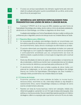 72
CADERNOSDE
ATENÇÃOBÁSICA
•	 O acesso aos serviços especializados não ofertados regularmente pela rede será
objeto de avaliação pelo gestor quanto à possibilidade de sua oferta, sendo ainda,
decorrência de pactuação local.
6.1 	REFERÊNCIA AOS SERVIÇOS ESPECIALIZADOS PARA
DIAGNÓSTICO DAS LESÕES DE BOCA E CÂNCER BUCAL
A portaria nº 599/GM, de 23 de março de 2006, estabelece que todo Centro de
EspecialidadeOdontológicadeverealizar,dentreoelencomínimodeatividadesestabelecido,
atendimento em Estomatologia, com ênfase no diagnóstico de câncer bucal.
AavaliaçãoestomatológicanosCentrosEspecializadosnãodeveinvalidarosesforçosdos
profissionais para o diagnóstico precoce de doenças bucais nas Unidades Básicas de Saúde.
6.1.1 Requisitos Básicos para a Referência
•	 As necessidades de avaliação estomatológica deverão ser encaminhadas com
formulários específicos de referência e contra-referência, onde conste o motivo
de encaminhamento, dados clínicos e localização da enfermidade ou da lesão.
•	 O paciente referenciado para diagnóstico especializado de lesões com potencial
de malignização ou com suspeita de malignidade na boca deve ser acompanhado
e continuadamente sensibilizado para seu comparecimento aos locais de
referência desde a suspeita da lesão e comprovação do diagnóstico até o eventual
tratamento.
•	 Diante das dificuldades do sistema de saúde em operacionalizar os tratamentos de
alta complexidade, a referência ao nível de maior complexidade deve ser formalizada
por documentos de referência e acompanhada pelos profissionais do CEO.
•	 O atendimento de referência para as lesões suspeitas de câncer, lesões com
potencial de malignização, ou de outros agravos estomatológicos (de etiologia
diversa) nos Centros de Especialidades Odontológicas não deve inviabilizar a
realização destes procedimentos nas Unidades Básicas de Saúde.
6.1.2 Critérios de Inclusão
•	 Encaminhar pacientes com sinais evidentes de lesões na mucosa bucal e
estruturas anexas, recorrentes ou não, onde esteja indicado ou seja desejado o
esclarecimento clínico, exame histopatológico (biópsia) ou solicitação de outros
exames complementares adicionais.
•	 Pacientes com áreas da mucosa bucal que, mesmo sem ulcerações, nódulos e/ou
infartamento ganglionar, apresentem-se com formação de placas esbranquiçadas, áreas
atróficasoumanchasescurecidas.Deveserdadaênfaseespecialapacientescomhistórico
de tabagismo, etilismo ou exposição solar e que tenham acima de 40 anos de idade.
 