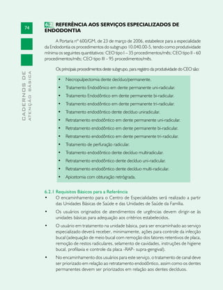 74
CADERNOSDE
ATENÇÃOBÁSICA
6.2 	REFERÊNCIA AOS SERVIÇOS ESPECIALIZADOS DE
ENDODONTIA
A Portaria nº 600/GM, de 23 de março de 2006, estabelece para a especialidade
da Endodontia os procedimentos do subgrupo 10.040.00-5, tendo como produtividade
mínima os seguintes quantitativos: CEO tipo I – 35 procedimentos/mês; CEO tipo II - 60
procedimentos/mês; CEO tipo III - 95 procedimentos/mês.
Os principais procedimentos deste subgrupo, para registro da produtividade do CEO são:
•	 Necropulpectomia dente decíduo/permanente.	 	
•	 Tratamento Endodônico em dente permanente uni-radicular. 	
•	 Tratamento Endodôntico em dente permanente bi-radicular. 	
•	 Tratamento endodôntico em dente permanente tri-radicular. 	
•	 Tratamento endodôntico dente decíduo uniradicular.	 	
•	 Retratamento endodôntico em dente permanente uni-radicular. 	
•	 Retratamento endodôntico em dente permanente bi-radicular. 	
•	 Retratamento endodôntico em dente permanente tri-radicular.	
•	 Tratamento de perfuração radicular.	
•	 Tratamento endodôntico dente decíduo multiradicular.
•	 Retratamento endodôntico dente decíduo uni-radicular.
•	 Retratamento endodôntico dente decíduo multi-radicular.	
•	 Apicetomia com obturação retrógrada.	
6.2.1 Requisitos Básicos para a Referência
•	 O encaminhamento para o Centro de Especialidades será realizado a partir
das Unidades Básicas de Saúde e das Unidades de Saúde da Família.
•	 Os usuários originados de atendimentos de urgências devem dirigir-se às
unidades básicas para adequação aos critérios estabelecidos.
•	 O usuário em tratamento na unidade básica, para ser encaminhado ao serviço
especializado deverá receber, minimamente, ações para controle da infecção
bucal (adequação de meio bucal com remoção dos fatores retentivos de placa,
remoção de restos radiculares, selamento de cavidades, instruções de higiene
bucal, profilaxia e controle da placa -RAP- supra-gengival).
•	 No encaminhamento dos usuários para este serviço, o tratamento de canal deve
ser priorizado em relação ao retratamento endodôntico, assim como os dentes
permanentes devem ser priorizados em relação aos dentes decíduos.
 
