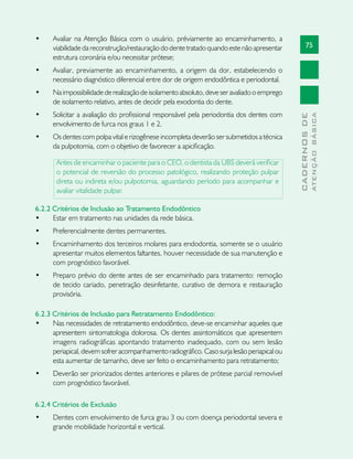 75
CADERNOSDE
ATENÇÃOBÁSICA
•	 Avaliar na Atenção Básica com o usuário, préviamente ao encaminhamento, a
viabilidade da reconstrução/restauração do dente tratado quando este não apresentar
estrutura coronária e/ou necessitar prótese;
•	 Avaliar, previamente ao encaminhamento, a origem da dor, estabelecendo o
necessário diagnóstico diferencial entre dor de origem endodôntica e periodontal.
•	 Naimpossibilidade derealizaçãodeisolamentoabsoluto,deveseravaliadooemprego
de isolamento relativo, antes de decidir pela exodontia do dente.
•	 Solicitar a avaliação do profissional responsável pela periodontia dos dentes com
envolvimento de furca nos graus 1 e 2.
•	 Os dentes com polpa vital e rizogênese incompleta deverão ser submetidos a técnica
da pulpotomia, com o objetivo de favorecer a apicificação.
Antes de encaminhar o paciente para o CEO, o dentista da UBS deverá verificar
o potencial de reversão do processo patológico, realizando proteção pulpar
direta ou indireta e/ou pulpotomia, aguardando período para acompanhar e
avaliar vitalidade pulpar.
6.2.2 Critérios de Inclusão ao Tratamento Endodôntico
•	 Estar em tratamento nas unidades da rede básica.
•	 Preferencialmente dentes permanentes.
•	 Encaminhamento dos terceiros molares para endodontia, somente se o usuário
apresentar muitos elementos faltantes, houver necessidade de sua manutenção e
com prognóstico favorável.
•	 Preparo prévio do dente antes de ser encaminhado para tratamento: remoção
de tecido cariado, penetração desinfetante, curativo de demora e restauração
provisória.
6.2.3 Critérios de Inclusão para Retratamento Endodôntico:
•	 Nas necessidades de retratamento endodôntico, deve-se encaminhar aqueles que
apresentem sintomatologia dolorosa. Os dentes assintomáticos que apresentem
imagens radiográficas apontando tratamento inadequado, com ou sem lesão
periapical, devem sofrer acompanhamento radiográfico. Caso surja lesão periapical ou
esta aumentar de tamanho, deve ser feito o encaminhamento para retratamento;
•	 Deverão ser priorizados dentes anteriores e pilares de prótese parcial removível
com prognóstico favorável.
6.2.4 Critérios de Exclusão
•	 Dentes com envolvimento de furca grau 3 ou com doença periodontal severa e
grande mobilidade horizontal e vertical.
 