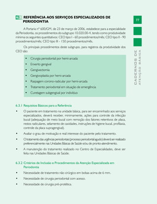77
CADERNOSDE
ATENÇÃOBÁSICA
6.3	 REFERÊNCIA AOS SERVIÇOS ESPECIALIZADOS DE
PERIODONTIA
A Portaria nº 600/GM, de 23 de março de 2006, estabelece para a especialidade
da Periodontia, os procedimentos do subgrupo 10.020.00-4, tendo como produtividade
mínima os seguintes quantitativos: CEO tipo I - 60 procedimentos/mês; CEO tipo II - 90
procedimentos/mês; CEO tipo III - 150 procedimentos/mês.
Os principais procedimentos deste subgrupo, para registros da produtividade dos
CEO são:
•	 Cirurgia periodontal por hemi-arcada
•	 Enxerto gengival
•	 Gengivectomia
•	 Gengivoplastia por hemi-arcada
•	 Raspagem corono-radicular por hemi-arcada
•	 Tratamento periodontal em situação de emergência
•	 Curetagem subgengival por indivíduo
6.3.1	Requisitos Básicos para a Referência
•	 O paciente em tratamento na unidade básica, para ser encaminhado aos serviços
especializados, deverá receber, minimamente, ações para controle da infecção
bucal (adequação de meio bucal com remoção dos fatores retentivos de placa,
restos radiculares, selamento de cavidades, instruções de higiene bucal, profilaxia,
controle da placa supragengival).
•	 Avaliar o grau de motivação e real interesse do paciente pelo tratamento.
•	 Otratamentodasurgênciasperiodontais(processoperiodontalagudo)deveráserrealizado
preferencialmente nas Unidades Básicas de Saúde e/ou de pronto-atendimento.
•	 A manutenção do tratamento realizado no Centro de Especialidades, deve ser
feita nas Unidades Básicas de Saúde.
6.3.2	Critérios de Inclusão e Procedimentos da Atenção Especializada em
Periodontia
•	 Necessidade de tratamento não cirúrgico em bolsas acima de 6 mm.
•	 Necessidade de cirurgia periodontal com acesso.
•	 Necessidade de cirurgia pré-protética.
 