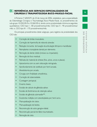 79
CADERNOSDE
ATENÇÃOBÁSICA
6.4	 REFERÊNCIA AOS SERVIÇOS ESPECIALIZADOS DE
CIRURGIA E TRAUMATOLOGIA BUCO-MAXILO-FACIAL
A Portaria nº 600/GM, de 23 de março de 2006, estabelece, para a especialidade
da Odontologia Cirúrgica e Traumatologia Buco-Maxilo-Facial, os procedimentos do
sub-grupo 10.050.00-0 e 10.060.00-6, tendo como produtividade mínima os seguintes
quantitativos: CEO tipo I - 80 procedimentos/mês; CEO tipo II - 90 procedimentos/
mês; e, CEO tipo III - 170 procedimentos/mês.
Os principais procedimentos deste subgrupo, para registros da produtividade dos
CEO são:
•	 Correção de bridas musculares.                               
•	 Correção de hipertrofia de rebordo alveolar.               
•	 Redução incruenta  de luxação da articulação têmporo-mandibular.
•	 Reimplante e transplante dental por elemento.                
•	 Remoção de dente retido (incluso ou impactado).              
•	 Remoção do foco residual.                                    
•	 Retirada de material de síntese (fios, pinos, arcos e placas).
•	 Apicectomia com ou sem obturação retrograda.             
•	 Aprofundamento de vestíbulo por hemi-arcada.                 
•	 Alveolotomia por arcada.                                         
•	 Cirurgia com finalidade ortodôntica.                         
•	 Correção de tuberosidade.                                 
•	 Curetagem periapical.                                       
•	 Enxerto ósseo.                                              
•	 Excisão de calculo de glândula salivar.                     
•	 Excisão de fenômenos de retenção salivar.                    
•	 Excisão de glândula submaxilar**.                             
•	 Exodontia múltipla com alveoloplastia por hemi-arco.
•	 Marsupialização de cistos.                                   
•	 Marsupialização de lesões.                                   
•	 Reconstrução de sulco gengivo-labial.                        
•	 Reconstrução parcial do lábio traumatizado.                 
•	 Remoção de cisto.                                            
 