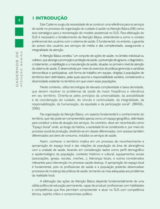 8
CADERNOSDE
ATENÇÃOBÁSICA
1 INTRODUÇÃO
Este Caderno surgiu da necessidade de se construir uma referência para os serviços
de saúde no processo de organização do cuidado à saúde na Atenção Básica (AB) como
eixo estratégico para a reorientação do modelo assistencial no SUS. Para efetivação do
SUS é necessário o fortalecimento da Atenção Básica, entendendo-a como o contato
preferencial dos usuários com o sistema de saúde. É fundamental, no entanto, a garantia
do acesso dos usuários aos serviços de média e alta complexidade, assegurando a
integralidade da atenção.
A Atenção Básica constitui “um conjunto de ações de saúde, no âmbito individual ou
coletivo,queabrangeapromoçãoeproteçãodasaúde,aprevençãodeagravos,odiagnóstico,
o tratamento, a reabilitação e a manutenção da saúde, situadas no primeiro nível de atenção
do sistema de saúde. É desenvolvida por meio do exercício de práticas gerenciais e sanitárias
democráticas e participativas, sob forma de trabalho em equipe, dirigidas à populações de
territórios bem delimitados, pelas quais assume a responsabilidade sanitária, considerando a
dinamicidade existente no território em que vivem essas populações.
Neste contexto, utiliza tecnologias de elevada complexidade e baixa densidade,
que devem resolver os problemas de saúde de maior freqüência e relevância
em seu território. Orienta-se pelos princípios da universalidade, da acessibilidade
e da coordenação do cuidado, do vínculo e continuidade, da integralidade, da
responsabilização, da humanização, da equidade e da participação social”. (BRASIL,
2006)
Na organização da Atenção Básica, um aspecto fundamental é o conhecimento do
território, que não pode ser compreendido apenas como um espaço geográfico, delimitado
para constituir a área de atuação dos serviços. Ao contrário, deve ser reconhecido como
“Espaço Social” onde, ao longo da história, a sociedade foi se constituindo e, por meio do
processo social de produção, dividindo-se em classes diferenciadas, com acessos também
diferenciados aos bens de consumo, incluídos os serviços de saúde.
Assim, conhecer o território implica em um processo de reconhecimento e
apropriação do espaço local e das relações da população da área de abrangência
com a unidade de saúde, levando em consideração dados como perfil demográfico
e epidemiológico da população, contexto histórico e cultural, equipamentos sociais
(associações, igrejas, escolas, creches...), lideranças locais, e outros considerados
relevantes para intervenção no processo saúde-doença. A apropriação do espaço local
é fundamental, pois os profissionais de saúde e a população poderão desencadear
processos de mudança das práticas de saúde, tornando-as mais adequadas aos problemas
da realidade local.
A efetivação das ações da Atenção Básica depende fundamentalmente de uma
sólida política de educação permanente, capaz de produzir profissionais com habilidades
e competências que lhes permitam compreender e atuar no SUS com competência
técnica, espírito crítico e compromisso político.
 