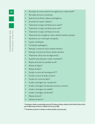 80
CADERNOSDE
ATENÇÃOBÁSICA
•	 Remoção de corpo estranho da região buco-maxilo-facial**.
•	 Remoção de tórus e exostoses.                                
•	 Selamento de fístula cutânea odontogênica.                  
•	 Sinusotomia maxilar unilateral.
•	 Tratamento cirúrgico de fístula buco-nasal**.
•	 Tratamento cirúrgico de fístula extra-oral**.
•	 Tratamento cirúrgico de fístula intra-oral.                 
•	 Tratamento de emergência, fratura alvéolo dentária redução.
•	 Apicetomia com obturação retrograda.                          
•	 Laçada, tunelização.                                         
•	 Contenção (splintagem).                                      
•	 Redução cruenta de fratura alvéolo-dentária.                 
•	 Redução incruenta de fratura alvéolo-dentária.
•	 Tratamento clínico das nevralgias faciais.              
•	 Aparelho para bloqueio maxilo-mandibular*.
•	 Biópsia de tecido da cavidade bucal*.                        
•	 Biópsia de língua*.                                           
•	 Biópsia de lábio*.                                            
•	 Excisão e sutura de hemangioma*/**.                              
•	 Excisão e sutura de lesão na boca*.                           
•	 Excisão em cunha do lábio*.                                  
•	 Incisão e drenagem de  hematoma*.              
•	 Incisão e drenagem de abscesso da boca e anexos*.
•	 Incisão e drenagem de celulite*.                              
•	 Incisão e drenagem de fleimão*.                               
•	 Biópsia da boca*.                                          
•	 Exérese de lipoma* .
* Procedimentos incluídos na produtividade mínima dos CEO mediante retificação, (editada no Diário Oficial da União em 06 de
junho de 2006) do Anexo da Portaria nº 600/GM, de 23 de março de 2006.
** Procedimentos que devem ser realizados em ambiente hospitalar, sob anestesia geral.
 