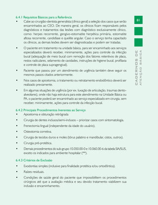 81
CADERNOSDE
ATENÇÃOBÁSICA
6.4.1 Requisitos Básicos para a Referência
•	 Cabe ao cirurgião-dentista generalista (clínico geral) a seleção dos casos que serão
encaminhados ao CEO. De maneira geral, os clínicos ficam responsáveis pelos
diagnósticos e tratamentos das lesões com diagnóstico exclusivamente clínico,
como: herpes recorrente, gengivo-estomatite herpética primária, estomatite
aftosa recorrente, candidíase e queilite angular. Caso o serviço tenha capacitado
os clínicos, as demais lesões devem ser diagnosticadas e podem ser tratadas.
•	 O paciente em tratamento na unidade básica, para ser encaminhado aos serviços
especializados deverá receber, minimamente, ações para controle da infecção
bucal (adequação de meio bucal com remoção dos fatores retentivos de placa,
restos radiculares, selamento de cavidades, instruções de higiene bucal, profilaxia
e controle de placa supragengival).
•	 Paciente que passou por um atendimento de urgência também deve seguir os
mesmos passos citados anteriormente.
•	 Nos casos de apicetomia, o tratamento ou retratamento endodôntico deverá ser
realizado previamente.
•	 Em algumas situações de urgência (por ex. luxação de articulação, traumas dento-
alveolares), onde não haja estrutura para este atendimento na Unidade Básica ou
PA, o paciente poderá ser encaminhado ao serviço especializado em cirurgia, sem
receber, minimamente, ações para controle da infecção bucal.
6.4.2 Principais Procedimentos Inerentes ao Serviço
•	 Apicetomia e obturação retrógrada
•	 Cirurgia de dentes inclusos/semi-inclusos – priorizar casos com sintomatologia.
•	 Frenectomia lingual (independente da idade do usuário).
•	 Osteotomia corretiva.
•	 Cirurgia de tecidos duros e moles (tórus palatino e mandibular, cistos, outros).
•	 Cirurgia pré-protética.
•	 Demais procedimentos do sub-grupo 10.050.00-0 e 10.060.00-6 da tabela SIA/SUS,
exceto os indicados para ambiente hospitalar (**).
6.4.3 Critérios de Exclusão
•	 Exodontias simples (inclusive para finalidade protética e/ou ortodôntica).
•	 Raízes residuais.
•	 Condições de saúde geral do paciente que impossibilitem os procedimentos
cirúrgicos até que a avaliação médica e seu devido tratamento viabilizem sua
inclusão e encaminhamento.
 