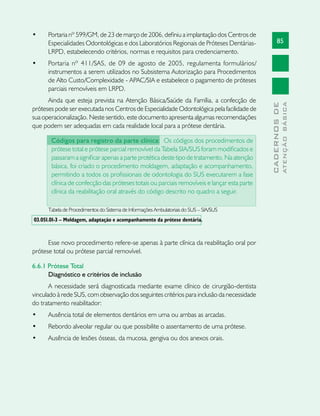 85
CADERNOSDE
ATENÇÃOBÁSICA
•	 Portaria nº 599/GM, de 23 de março de 2006, definiu a implantação dos Centros de
Especialidades Odontológicas e dos Laboratórios Regionais de Próteses Dentárias-
LRPD, estabelecendo critérios, normas e requisitos para credenciamento.
•	 Portaria nº 411/SAS, de 09 de agosto de 2005, regulamenta formulários/
instrumentos a serem utilizados no Subsistema Autorização para Procedimentos
de Alto Custo/Complexidade - APAC/SIA e estabelece o pagamento de próteses
parciais removíveis em LRPD.
Ainda que esteja prevista na Atenção Básica/Saúde da Família, a confecção de
próteses pode ser executada nos Centros de Especialidade Odontológica pela facilidade de
sua operacionalização. Neste sentido, este documento apresenta algumas recomendações
que podem ser adequadas em cada realidade local para a prótese dentária.
Códigos para registro da parte clínica: Os códigos dos procedimentos de
prótese total e prótese parcial removível da Tabela SIA/SUS foram modificados e
passaram a significar apenas a parte protética deste tipo de tratamento. Na atenção
básica, foi criado o procedimento moldagem, adaptação e acompanhamento,
permitindo a todos os profissionais de odontologia do SUS executarem a fase
clínica de confecção das próteses totais ou parciais removíveis e lançar esta parte
clínica da reabilitação oral através do código descrito no quadro a seguir.
Tabela de Procedimentos do Sistema de Informações Ambulatoriais do SUS – SIA/SUS
03.051.01-3 – Moldagem, adaptação e acompanhamento da prótese dentária.
Esse novo procedimento refere-se apenas à parte clínica da reabilitação oral por
prótese total ou prótese parcial removível.
6.6.1 Prótese Total
Diagnóstico e critérios de inclusão
A necessidade será diagnosticada mediante exame clínico de cirurgião-dentista
vinculado à rede SUS, com observação dos seguintes critérios para inclusão da necessidade
do tratamento reabilitador:
•	 Ausência total de elementos dentários em uma ou ambas as arcadas.
•	 Rebordo alveolar regular ou que possibilite o assentamento de uma prótese.
•	 Ausência de lesões ósseas, da mucosa, gengiva ou dos anexos orais.
 