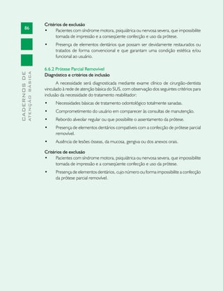 86
CADERNOSDE
ATENÇÃOBÁSICA
Critérios de exclusão
•	 Pacientes com síndrome motora, psiquiátrica ou nervosa severa, que impossibilite
tomada de impressão e a conseqüente confecção e uso da prótese.
•	 Presença de elementos dentários que possam ser devidamente restaurados ou
tratados de forma convencional e que garantam uma condição estética e/ou
funcional ao usuário.
6.6.2 Prótese Parcial Removível
Diagnóstico e critérios de inclusão
A necessidade será diagnosticada mediante exame clínico de cirurgião-dentista
vinculado à rede de atenção básica do SUS, com observação dos seguintes critérios para
inclusão da necessidade do tratamento reabilitador:
•	 Necessidades básicas de tratamento odontológico totalmente sanadas.
•	 Comprometimento do usuário em comparecer às consultas de manutenção.
•	 Rebordo alveolar regular ou que possibilite o assentamento da prótese.
•	 Presença de elementos dentários compatíveis com a confecção de prótese parcial
removível.
•	 Ausência de lesões ósseas, da mucosa, gengiva ou dos anexos orais.
Critérios de exclusão
•	 Pacientes com síndrome motora, psiquiátrica ou nervosa severa, que impossibilite
tomada de impressão e a conseqüente confecção e uso da prótese.
•	 Presença de elementos dentários, cujo número ou forma impossibilite a confecção
da prótese parcial removível.
 