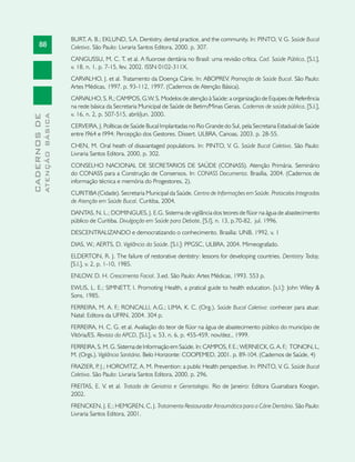 88
CADERNOSDE
ATENÇÃOBÁSICA
BURT, A. B.; EKLUND, S.A. Dentistry, dental practice, and the community. In: PINTO, V. G. Saúde Bucal
Coletiva. São Paulo: Livraria Santos Editora, 2000. p. 307.
CANGUSSU, M. C. T. et al. A fluorose dentária no Brasil: uma revisão crítica. Cad. Saúde Pública, [S.l.],
v. 18, n. 1, p. 7-15, fev. 2002. ISSN 0102-311X.
CARVALHO, J. et al. Tratamento da Doença Cárie. In: ABOPREV. Promoção de Saúde Bucal. São Paulo:
Artes Médicas, 1997. p. 93-112, 1997. (Cadernos de Atenção Básica).
CARVALHO, S. R.; CAMPOS, G.W. S. Modelos de atenção à Saúde: a organização de Equipes de Referência
na rede básica da Secretaria Municipal de Saúde de Betim/Minas Gerais. Cadernos de saúde pública, [S.l.],
v. 16, n. 2, p. 507-515, abril/jun. 2000.
CERVEIRA, J. Políticas de Saúde Bucal Implantadas no Rio Grande do Sul, pela Secretaria Estadual de Saúde
entre I964 e I994: Percepção dos Gestores. Dissert. ULBRA, Canoas, 2003. p. 28-55.
CHEN, M. Oral heath of disavantaged populations. In: PINTO, V. G. Saúde Bucal Coletiva. São Paulo:
Livraria Santos Editora, 2000, p. 302.
CONSELHO NACIONAL DE SECRETARIOS DE SAÚDE (CONASS). Atenção Primária. Seminário
do CONASS para a Construção de Consensos. In: CONASS Documenta. Brasília, 2004. (Cadernos de
informação técnica e memória do Progestores, 2).
CURITIBA (Cidade). Secretaria Municipal da Saúde. Centro de Informações em Saúde. Protocolos Integrados
de Atenção em Saúde Bucal. Curitiba, 2004.
DANTAS, N. L.; DOMINGUES, J. E.G. Sistema de vigilância dos teores de flúor na água de abastecimento
público de Curitiba. Divulgação em Saúde para Debate, [S.l], n. 13, p.70-82, jul. 1996.
DESCENTRALIZANDO e democratizando o conhecimento. Brasília: UNB, 1992. v. 1
DIAS, W.; AERTS, D. Vigilância da Saúde. [S.l.]: PPGSC, ULBRA, 2004. Mimeografado.
ELDERTON, R. J. The failure of restorative dentistry: lessons for developing countries. Dentistry Today,
[S.l.], v. 2, p. 1-10, 1985.
ENLOW, D. H. Crescimento Facial. 3.ed. São Paulo: Artes Médicas, 1993. 553 p.
EWLIS, L. E.; SIMNETT, I. Promoting Health, a pratical guide to health education. [s.l.]: John Wiley 
Sons, 1985.
FERREIRA, M. A. F.; RONCALLI, A.G.; LIMA, K. C. (Org.). Saúde Bucal Coletiva: conhecer para atuar.
Natal: Editora da UFRN, 2004. 304 p.
FERREIRA, H. C. G. et al. Avaliação do teor de flúor na água de abastecimento público do município de
Vitória/ES. Revista da APCD, [S.l.], v. 53, n. 6, p. 455-459, nov/dez., 1999.
FERREIRA, S. M. G. Sistema de Informação em Saúde. In: CAMPOS, F. E.; WERNECK, G. A. F.; TONON, L,
M. (Orgs.). Vigilância Sanitária. Belo Horizonte: COOPEMED, 2001. p. 89-104. (Cadernos de Saúde, 4)
FRAZIER, P. J.; HOROVITZ, A. M. Prevention: a public Health perspective. In: PINTO, V. G. Saúde Bucal
Coletiva. São Paulo: Livraria Santos Editora, 2000. p. 296.
FREITAS, E. V. et al. Tratado de Geriatria e Gerontologia. Rio de Janeiro: Editora Guanabara Koogan,
2002.
FRENCKEN, J. E.; HEMGREN, C, J. Tratamento Restaurador Atraumático para a Cárie Dentária. São Paulo:
Livraria Santos Editora, 2001.
 