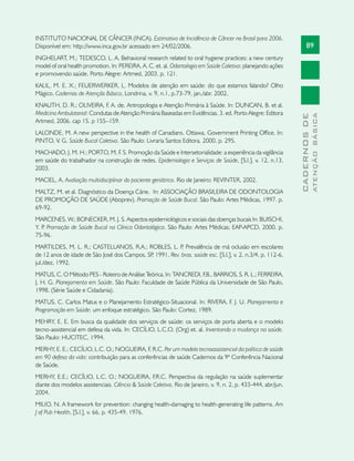 89
CADERNOSDE
ATENÇÃOBÁSICA
INSTITUTO NACIONAL DE CÂNCER (INCA). Estimativa de Incidência de Câncer no Brasil para 2006.
Disponível em: http://www.inca.gov.br acessado em 24/02/2006.
INGHELART, M.; TEDESCO, L. A. Behavioral research related to oral hygiene practices: a new century
model of oral health promotion. In: PEREIRA, A. C. et. al. Odontologia em Saúde Coletiva: planejando ações
e promovendo saúde. Porto Alegre: Artmed, 2003, p. 121.
KALIL, M. E. X.; FEUERWERKER, L. Modelos de atenção em saúde: do que estamos falando? Olho
Mágico. Cadernos de Atenção Básica, Londrina, v. 9, n.1, p.73-79, jan./abr. 2002.
KNAUTH, D. R.; OLIVEIRA, F. A. de. Antropologia e Atenção Primária à Saúde. In: DUNCAN, B. et al.
Medicina Ambulatorial: Condutas de Atenção Primária Baseadas em Evidências. 3. ed. Porto Alegre: Editora
Artmed, 2006. cap 15. p 155–159.
LALONDE, M. A new perspective in the health of Canadians. Ottawa, Government Printing Office. In:
PINTO, V. G. Saúde Bucal Coletiva. São Paulo: Livraria Santos Editora. 2000, p. 295.
MACHADO, J. M. H.; PORTO, M. F. S. Promoção da Saúde e Intersetorialidade: a experiência da vigilância
em saúde do trabalhador na construção de redes. Epidemiologia e Serviços de Saúde, [S.l.], v. 12, n.13,
2003.
MACIEL, A. Avaliação multidisciplinar do paciente geriátrico. Rio de Janeiro: REVINTER, 2002.
MALTZ, M. et al. Diagnóstico da Doença Cárie. In: ASSOCIAÇÃO BRASILEIRA DE ODONTOLOGIA
DE PROMOÇÃO DE SAÚDE (Aboprev). Promoção de Saúde Bucal. São Paulo: Artes Médicas, 1997. p.
69-92.
MARCENES, W.; BONECKER, M. J. S. Aspectos epidemiológicos e sociais das doenças bucais In: BUISCHI,
Y. P. Promoção de Saúde Bucal na Clínica Odontológica. São Paulo: Artes Médicas; EAP-APCD, 2000. p.
75-96.
MARTILDES, M. L. R.; CASTELLANOS, R.A.; ROBLES, L. P. Prevalência de má oclusäo em escolares
de 12 anos de idade de Säo José dos Campos, SP, 1991. Rev. bras. saúde esc. [S.l.], v. 2, n.3/4, p. 112-6,
jul./dez, 1992.
MATUS, C. O Método PES - Roteiro de Análise Teórica. In: TANCREDI, F.B., BARRIOS, S. R. L.; FERREIRA,
J. H. G. Planejamento em Saúde. São Paulo: Faculdade de Saúde Pública da Universidade de São Paulo,
1998. (Série Saúde e Cidadania).
MATUS, C. Carlos Matus e o Planejamento Estratégico-Situacional. In: RIVERA, F. J. U. Planejamento e
Programação em Saúde: um enfoque estratégico. São Paulo: Cortez, 1989.
MEHRY, E. E. Em busca da qualidade dos serviços de saúde: os serviços de porta aberta e o modelo
tecno-assistencial em defesa da vida. In: CECÍLIO, L.C.O. (Org) et. al. Inventando a mudança na saúde.
São Paulo: HUCITEC, 1994.
MERHY, E. E.; CECÍLIO, L.C. O.; NOGUEIRA, F. R.C. Por um modelo tecnoassistencial da política de saúde
em 90 defesa da vida: contribuição para as conferências de saúde Cadernos da 9ª Conferência Nacional
de Saúde.
MERHY, E.E.; CECÍLIO, L.C. O.; NOGUEIRA, F.R.C. Perspectiva da regulação na saúde suplementar
diante dos modelos assistenciais. Ciência  Saúde Coletiva, Rio de Janeiro, v. 9, n. 2, p. 433-444, abr/jun.
2004.
MILIO, N. A framework for prevention: changing health-damaging to health-generating life patterns. Am
J of Pub Health, [S.l.], v. 66, p. 435-49, 1976.
 